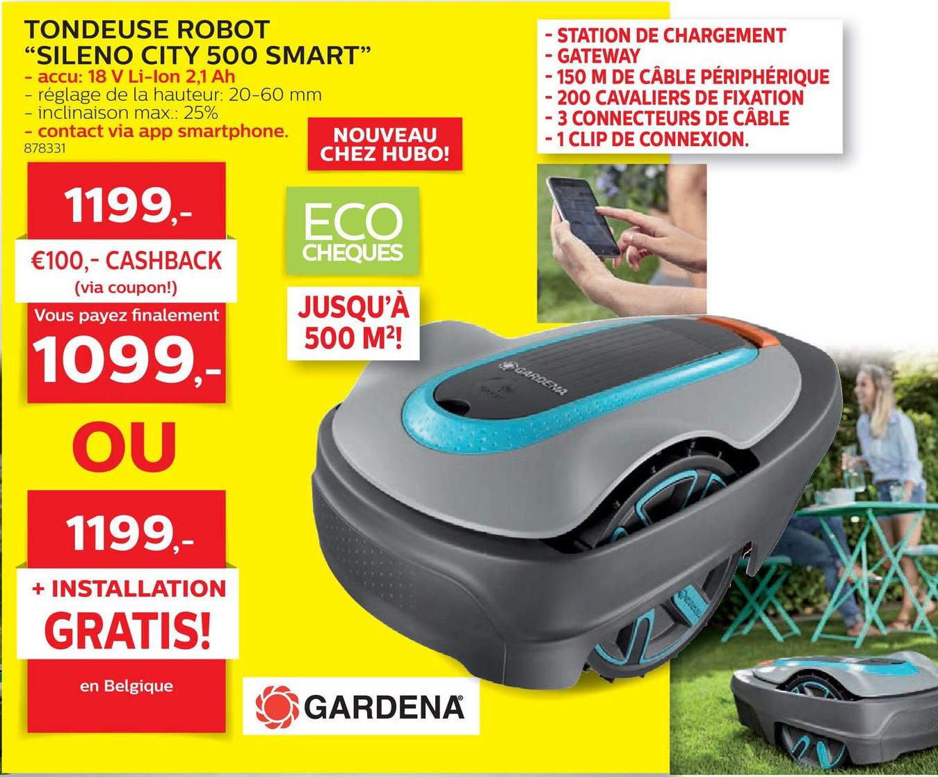 Folder Hubo du 28/03/2018 au 30/06/2018 - TONDEUSE ROBOT
“SILENO CITY 500 SMART”
- accu: 18 V Li-Ion 2,1 Ah
- réglage de la hauteur: 20-60 mm
- inclinaison max.: 25%
- contact via app smartphone.
NOUVEAU
878331
CHEZ HUBO!
- STATION DE CHARGEMENT
- GATEWAY
- 150 M DE CÂBLE PÉRIPHÉRIQUE
- 200 CAVALIERS DE FIXATION
- 3 CONNECTEURS DE CÂBLE
- 1 CLIP DE CONNEXION.
1199,-
ECO
CHEQUES
€100,- CASHBACK
(via coupon!)
'Vous payez finalement
JUSQU'À
500 M2!
SARDEMA
1099,-
OU
1199,-
+ INSTALLATION
GRATIS!
en Belgique
O GARDENA