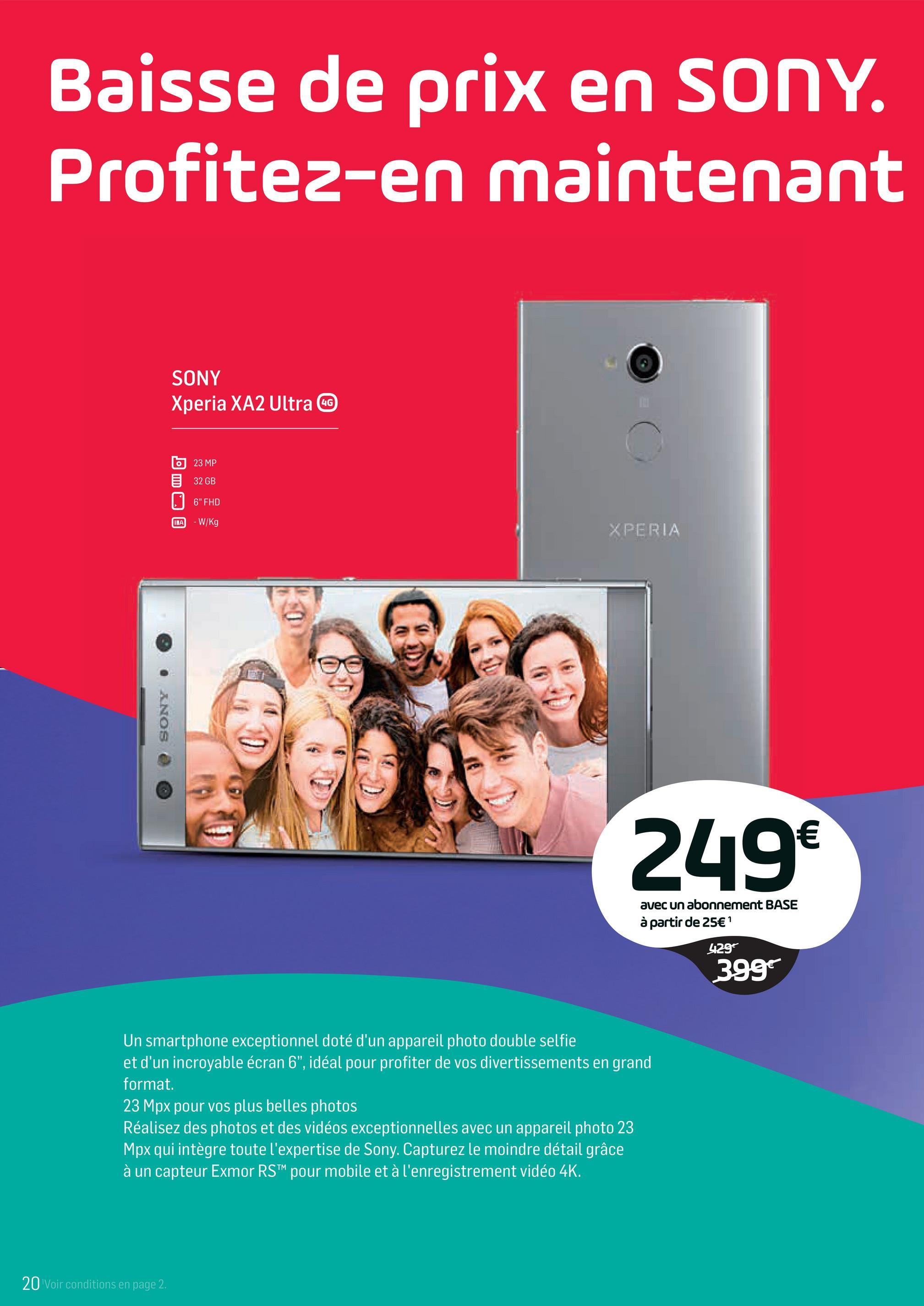 Folder Base du 02/04/2018 au 01/05/2018 - Baisse de prix en SONY.
Profitez-en maintenant
SONY
Xperia XA2 Ultra G
23 MP
32 GB
6" FHD
- W/Kg
XPERIA
9
. ANOS @
249€
avec un abonnement BASE
à partir de 25€ '
429
3997
Un smartphone exceptionnel doté d'un appareil photo double selfie
et d'un incroyable écran 6", idéal pour profiter de vos divertissements en grand
format.
23 Mpx pour vos plus belles photos
Réalisez des photos et des vidéos exceptionnelles avec un appareil photo 23
Mpx qui intègre toute l'expertise de Sony. Capturez le moindre détail grâce
à un capteur Exmor RSTM pour mobile et à l'enregistrement vidéo 4K.
20 Voir conditions en page 2.