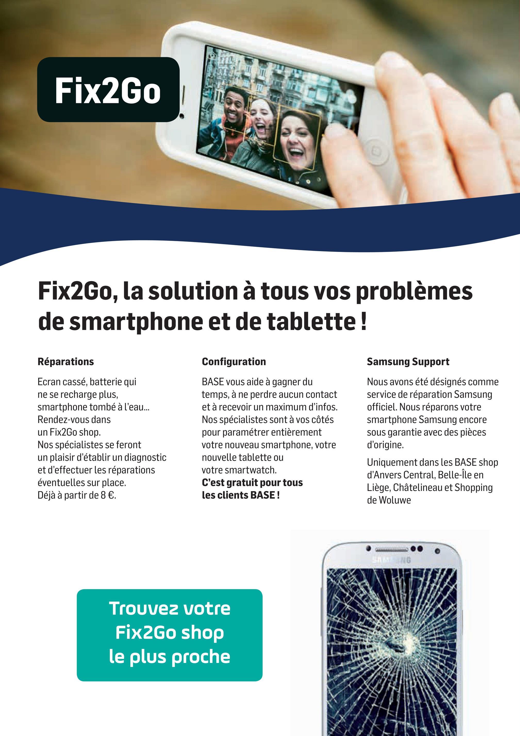 Folder Base du 02/04/2018 au 01/05/2018 - Fix2Go
SE EFT IN
Fix2Go, la solution à tous vos problèmes
de smartphone et de tablette !
Réparations
Samsung Support
Ecran cassé, batterie qui
ne se recharge plus,
smartphone tombé à l'eau...
Rendez-vous dans
un Fix2Go shop.
Nos spécialistes se feront
un plaisir d'établir un diagnostic
et d'effectuer les réparations
éventuelles sur place.
Déjà à partir de 8 €.
Configuration
BASE vous aide à gagner du
temps, à ne perdre aucun contact
et à recevoir un maximum d'infos.
Nos spécialistes sont à vos côtés
pour paramétrer entièrement
votre nouveau smartphone, votre
nouvelle tablette ou
votre smartwatch.
C'est gratuit pour tous
les clients BASE !
Nous avons été désignés comme
service de réparation Samsung
officiel. Nous réparons votre
smartphone Samsung encore
sous garantie avec des pièces
d'origine.
Uniquement dans les BASE shop
d'Anvers Central, Belle-Île en
Liège, Châtelineau et Shopping
de Woluwe
B
Trouvez votre
Fix2Go shop
le plus proche