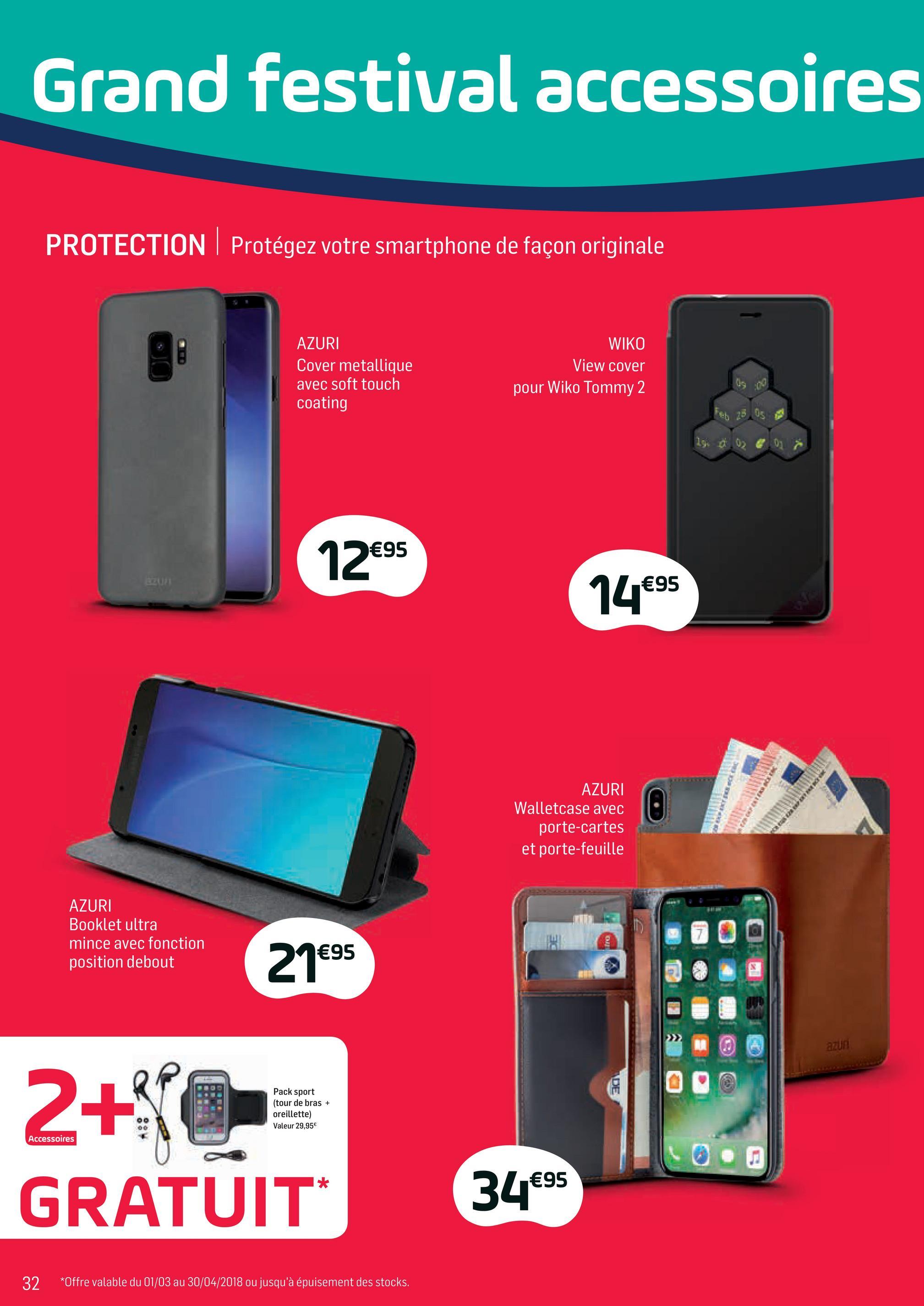 Folder Base du 02/04/2018 au 01/05/2018 - Grand festival accessoires
PROTECTION Protégez votre smartphone de façon originale
AZURI
Cover metallique
avec soft touch
coating
WIKO
View cover
pour Wiko Tommy 2
Feb 25
05
19.
0
0
12€95
14€95
AZURI
Walletcase avec
porte-cartes
et porte-feuille
en verleden
AZURI
Booklet ultra
mince avec fonction
position debout
21es
€95
azun
IDE
Pack sport
(tour de bras +
oreillette)
Valeur 29,95€
Accessoires
2+JOS
GRATUIT:
0.
34€95
32
*Offre valable du 01/03 au 30/04/2018 ou jusqu'à épuisement des stocks.
