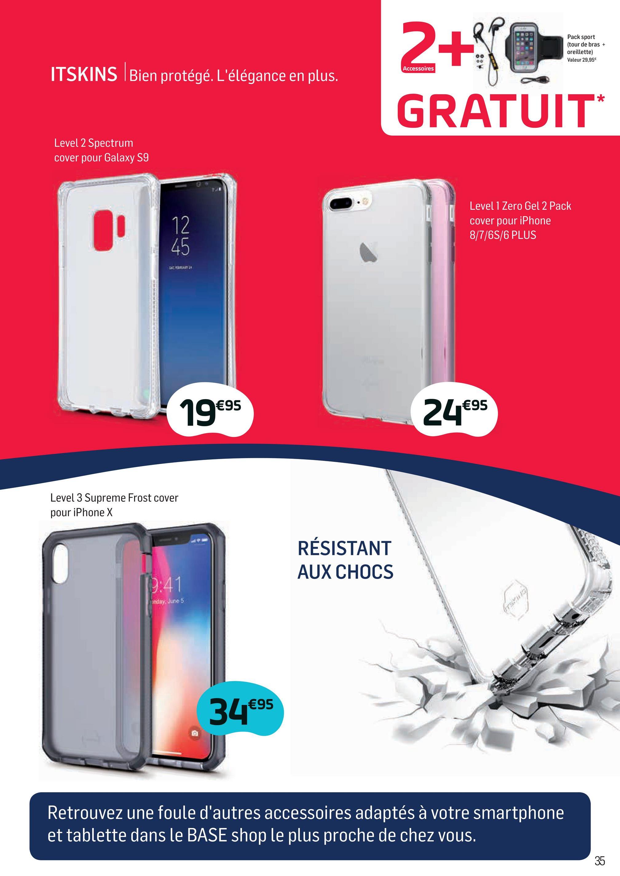 Folder Base du 02/04/2018 au 01/05/2018 - Pack sport
(tour de bras +
oreillette)
Valeur 29,95€
Accessoires
ITSKINS Bien protégé. L'élégance en plus.
2+NOS
GRATUIT
Level 2 Spectrum
cover pour Galaxy S9
Level 1 Zero Gel 2 Pack
cover pour iPhone
8/7/6S/6 PLUS
19€95
24€95
Level 3 Supreme Frost cover
pour iPhone X
RÉSISTANT
AUX CHOCS
edir5
34€95
Retrouvez une foule d'autres accessoires adaptés à votre smartphone
et tablette dans le BASE shop le plus proche de chez vous.