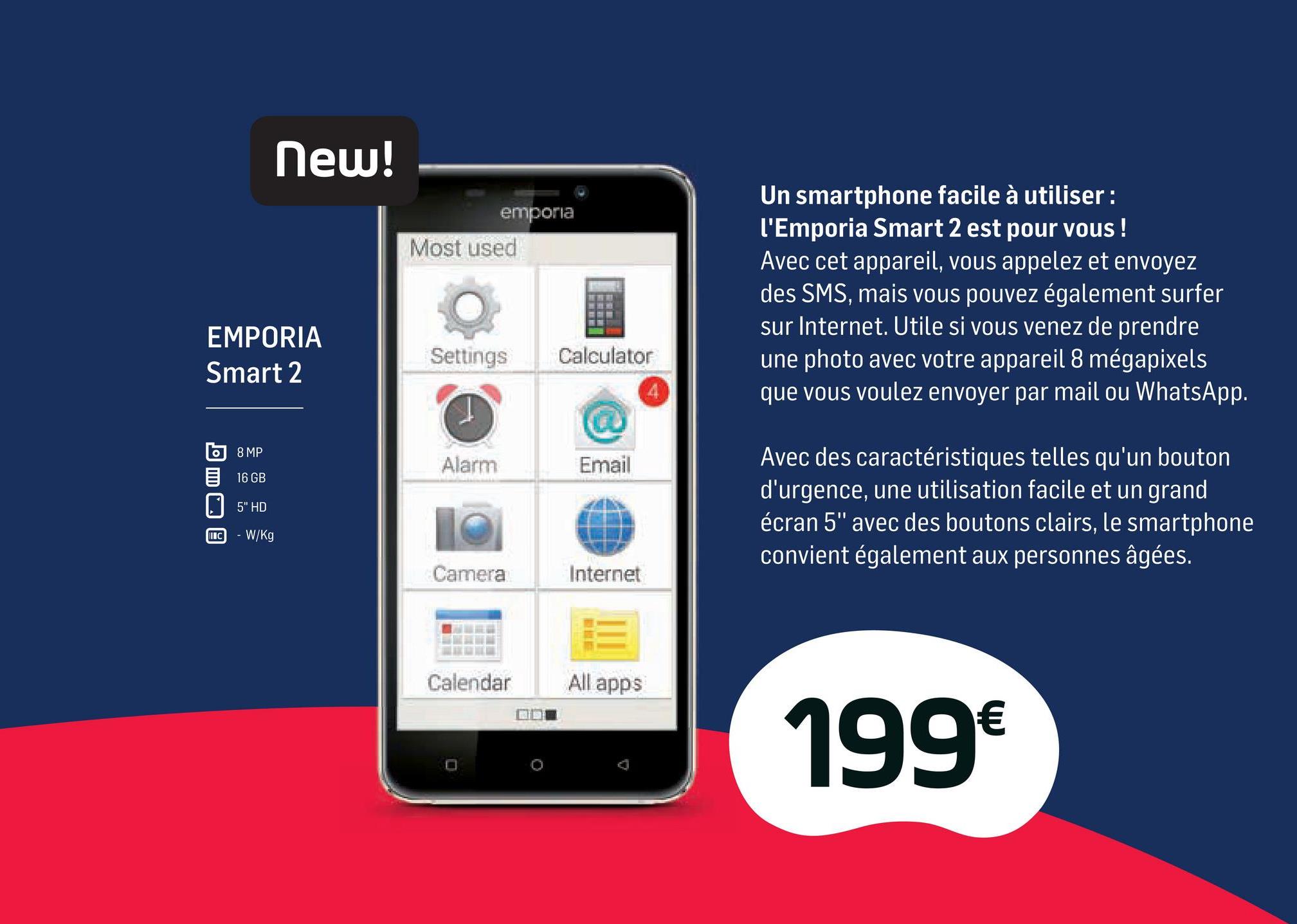 Folder Base du 02/04/2018 au 01/05/2018 - New!
emporia
Most used
Un smartphone facile à utiliser:
l'Emporia Smart 2 est pour vous !
Avec cet appareil, vous appelez et envoyez
des SMS, mais vous pouvez également surfer
sur Internet. Utile si vous venez de prendre
une photo avec votre appareil 8 mégapixels
que vous voulez envoyer par mail ou WhatsApp.
EMPORIA
Smart 2
Settings
Calculator
о) 8 MP
16 GB
Alarm
Email
5" HD
Avec des caractéristiques telles qu'un bouton
d'urgence, une utilisation facile et un grand
écran 5" avec des boutons clairs, le smartphone
convient également aux personnes âgées.
INC
- W/Kg
Camera
Internet
Calendar All apps
ODE
199 €