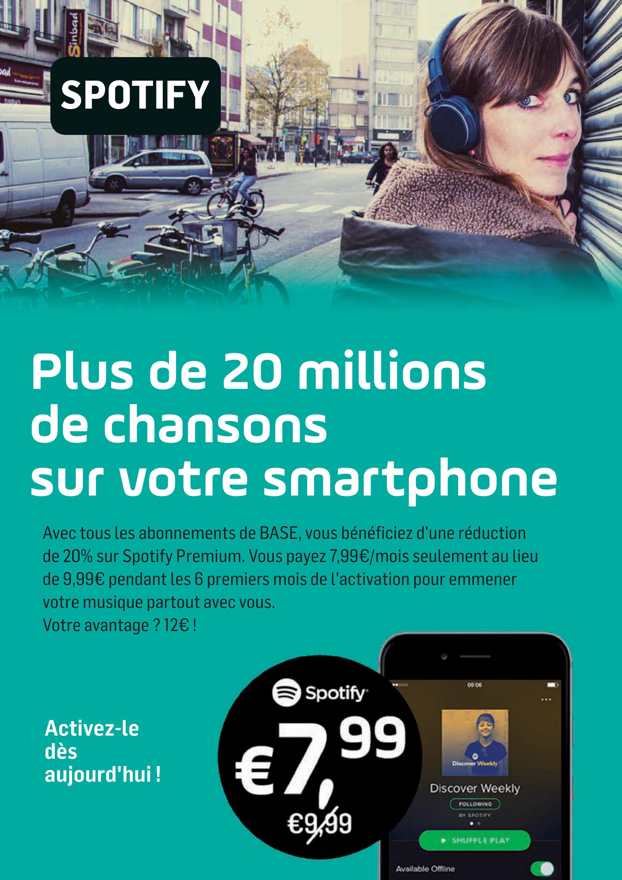 Folder Base du 02/04/2018 au 01/05/2018 - Sinbad
DAN
SPOTIFY
Plus de 20 millions
de chansons
sur votre smartphone
Avec tous les abonnements de BASE, vous bénéficiez d'une réduction
de 20% sur Spotify Premium. Vous payez 7,99€/mois seulement au lieu
de 9,99€ pendant les 6 premiers mois de l'activation pour emmener
votre musique partout avec vous.
Votre avantage ? 12€ !
0 0
Spotify
de
Activez-le
dès
aujourd'hui !
€799
99
Discover Wookly
th
Discover Weekly
FOLLOWINO)
新北改正了。
€9,99
SHUFFLE PLAY
Available Offline