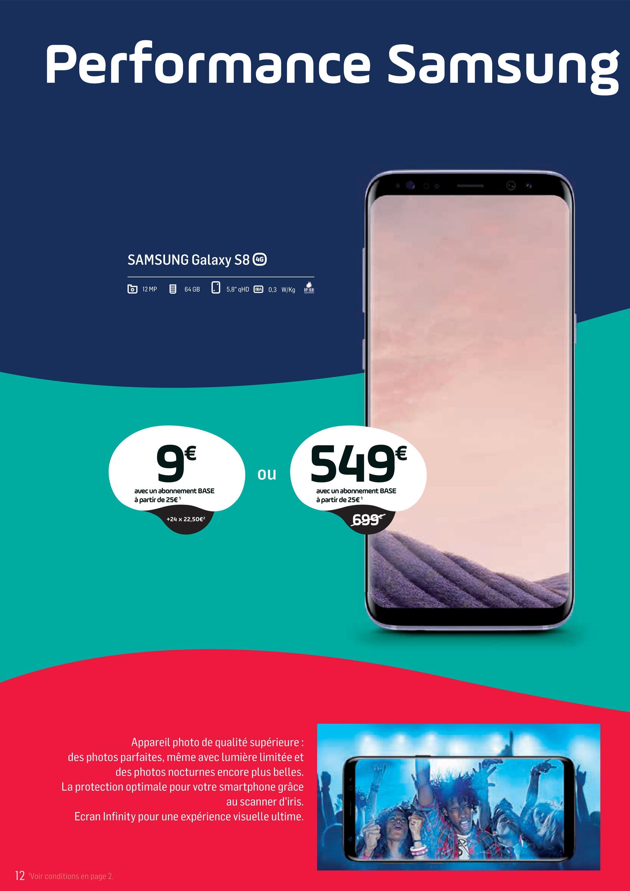 Folder Base du 02/04/2018 au 01/05/2018 - Performance Samsung
SAMSUNG Galaxy S8 GG
12MP
64GB
5,8" QHD INA 0,3 W/KgFUL
g
549€
ou
549
avec un abonnement BASE
à partir de 25€ 1
avec un abonnement BASE
à partir de 25€'
+24 x 22,50€
699
Appareil photo de qualité supérieure :
des photos parfaites, même avec lumière limitée et
des photos nocturnes encore plus belles.
La protection optimale pour votre smartphone grâce
au scanner d'iris.
Ecran Infinity pour une expérience visuelle ultime.
12 Voir conditions en page 2