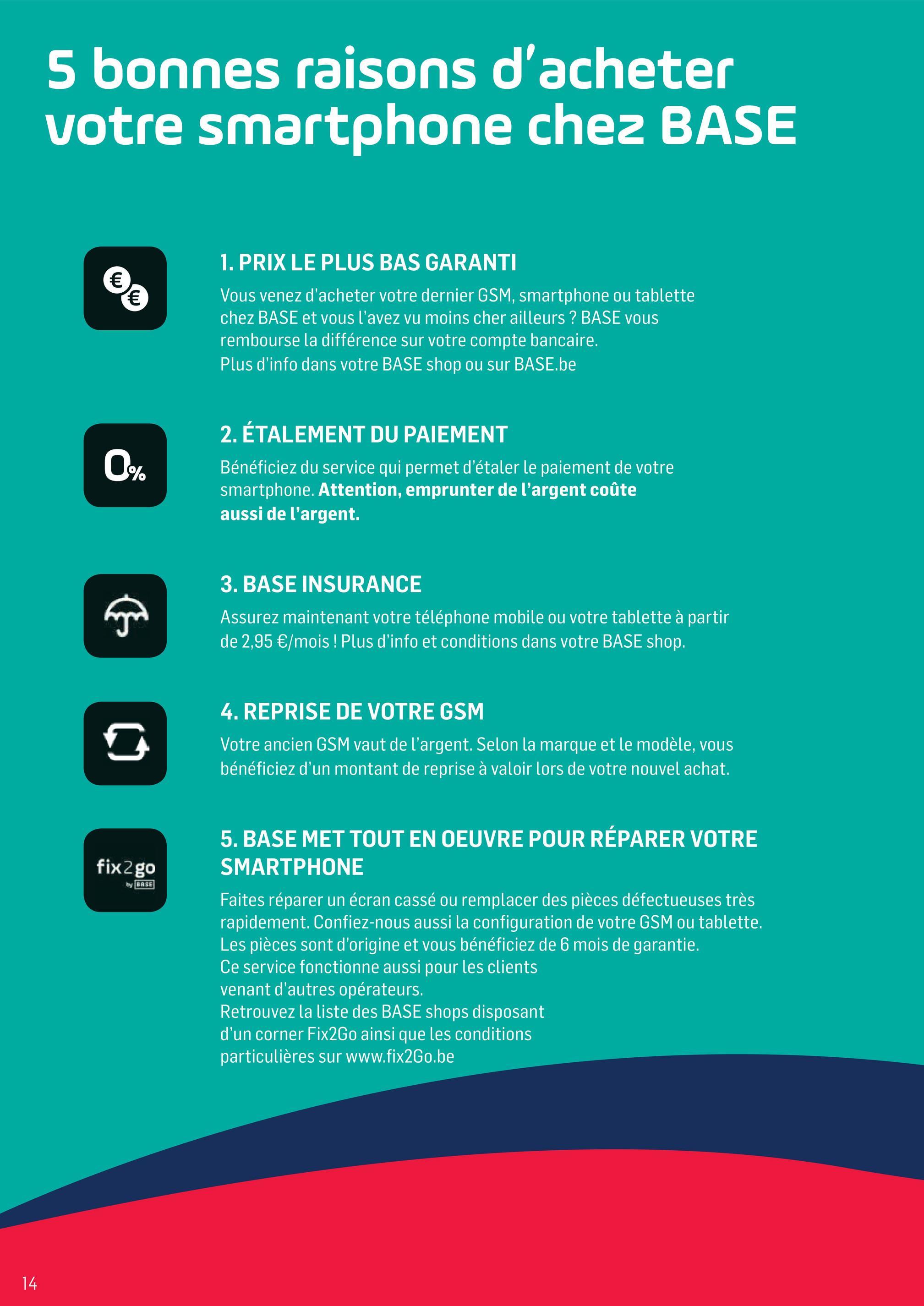 Folder Base du 02/04/2018 au 01/05/2018 - 5 bonnes raisons d'acheter
votre smartphone chez BASE
1. PRIX LE PLUS BAS GARANTI
Vous venez d'acheter votre dernier GSM, smartphone ou tablette
chez BASE et vous l'avez vu moins cher ailleurs ? BASE vous
rembourse la différence sur votre compte bancaire.
Plus d'info dans votre BASE shop ou sur BASE.be
2. ÉTALEMENT DU PAIEMENT
Bénéficiez du service qui permet d'étaler le paiement de votre
smartphone. Attention, emprunter de l'argent coûte
aussi de l'argent.
3. BASE INSURANCE
Assurez maintenant votre téléphone mobile ou votre tablette à partir
de 2,95 €/mois ! Plus d'info et conditions dans votre BASE shop.
4. REPRISE DE VOTRE GSM
Votre ancien GSM vaut de l'argent. Selon la marque et le modèle, vous
bénéficiez d'un montant de reprise à valoir lors de votre nouvel achat.
fix2go
by BASE
5. BASE MET TOUT EN OEUVRE POUR RÉPARER VOTRE
SMARTPHONE
Faites réparer un écran cassé ou remplacer des pièces défectueuses très
rapidement. Confiez-nous aussi la configuration de votre GSM ou tablette.
Les pièces sont d'origine et vous bénéficiez de 6 mois de garantie.
Ce service fonctionne aussi pour les clients
venant d'autres opérateurs.
Retrouvez la liste des BASE shops disposant
d'un corner Fix2Go ainsi que les conditions
particulières sur www.fix2Go.be