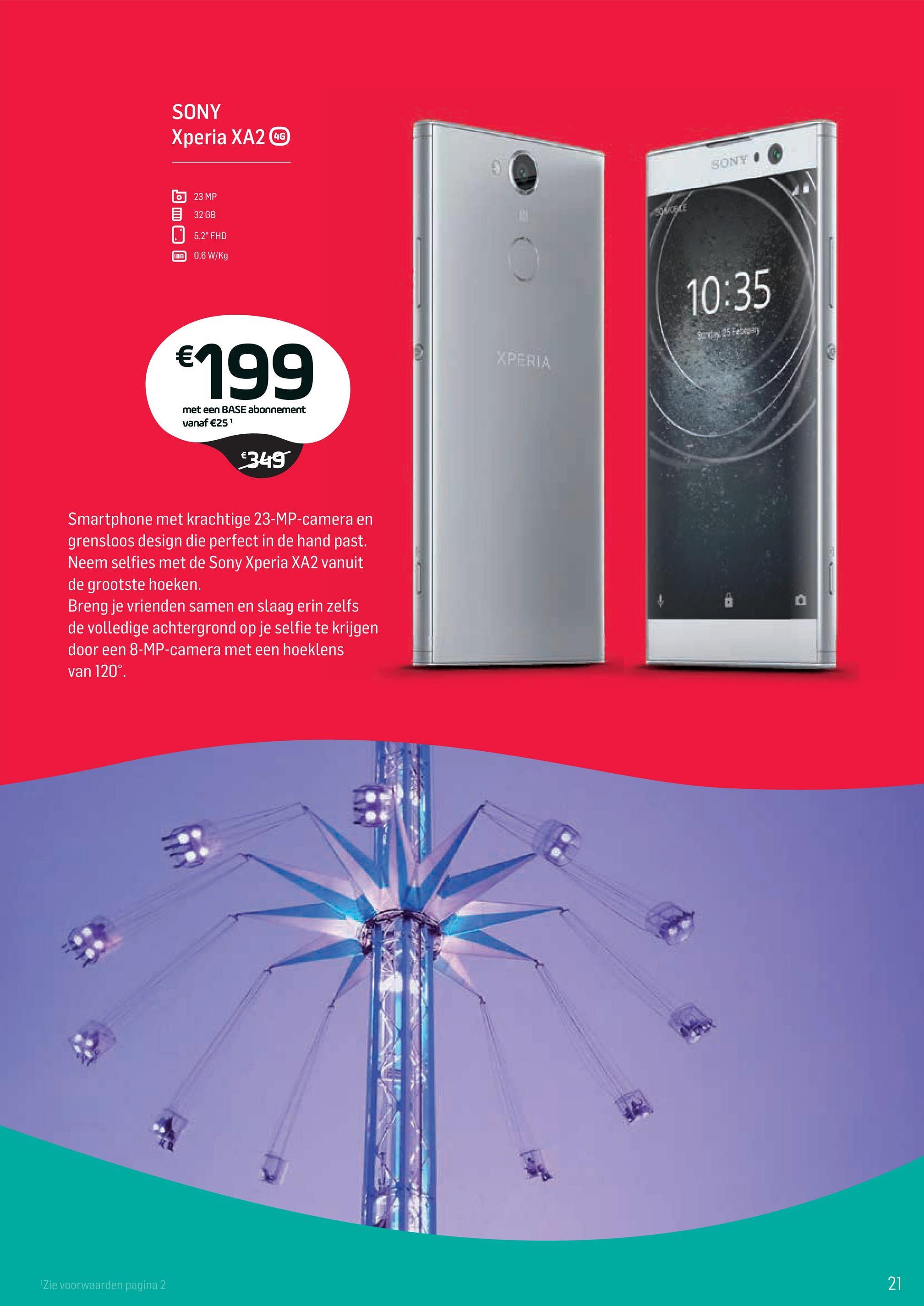 Base folder van 02/04/2018 tot 01/05/2018 - SONY
Xperia XA2
SONYI
623 MP
E 32 GB
5,2" FHD
IB 0,6 W/Kg
10:35
Bundan 25 Feken
€199
XPERIA
met een BASE abonnement
vanaf €251
€349
Smartphone met krachtige 23-MP-camera en
grensloos design die perfect in de hand past.
Neem selfies met de Sony Xperia XA2 vanuit
de grootste hoeken.
Breng je vrienden samen en slaag erin zelfs
de volledige achtergrond op je selfie te krijgen
door een 8-MP-camera met een hoeklens
van 120°.
Zie voorwaarden pagina 2