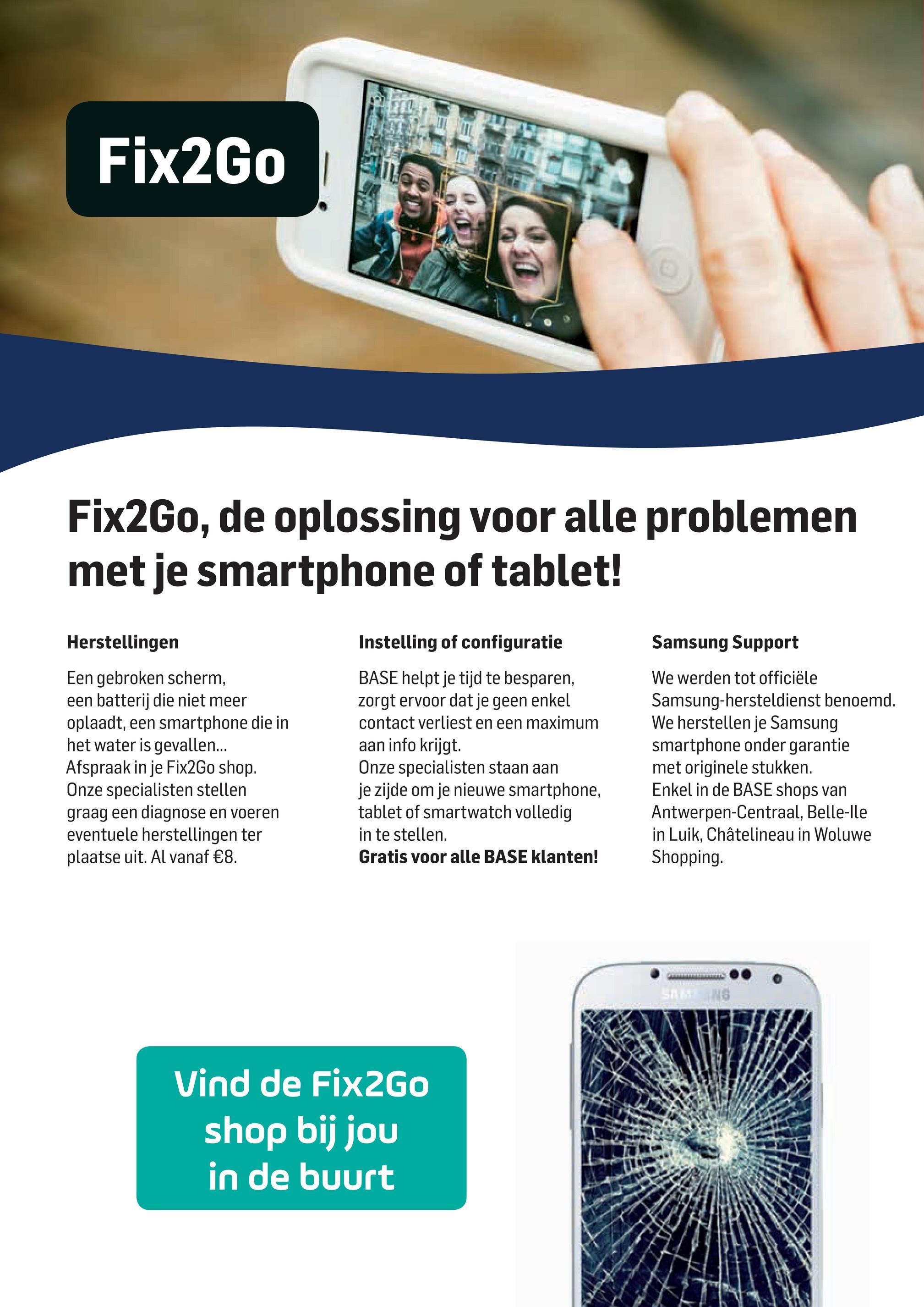 Base folder van 02/04/2018 tot 01/05/2018 - Fix2Go
riano F7 | N
Fix2Go, de oplossing voor alle problemen
met je smartphone of tablet!
Herstellingen
Samsung Support
Een gebroken scherm,
een batterij die niet meer
oplaadt, een smartphone die in
het water is gevallen...
Afspraak in je Fix2Go shop.
Onze specialisten stellen
graag een diagnose en voeren
eventuele herstellingen ter
plaatse uit. Al vanaf €8.
Instelling of configuratie
BASE helpt je tijd te besparen,
zorgt ervoor dat je geen enkel
contact verliest en een maximum
aan info krijgt.
Onze specialisten staan aan
je zijde om je nieuwe smartphone,
tablet of smartwatch volledig
in te stellen.
Gratis voor alle BASE klanten!
We werden tot officiële
Samsung-hersteldienst benoemd.
We herstellen je Samsung
smartphone onder garantie
met originele stukken.
Enkel in de BASE shops van
Antwerpen-Centraal, Belle-lle
in Luik, Châtelineau in Woluwe
Shopping.
Vind de Fix2Go
shop bij jou
in de buurt