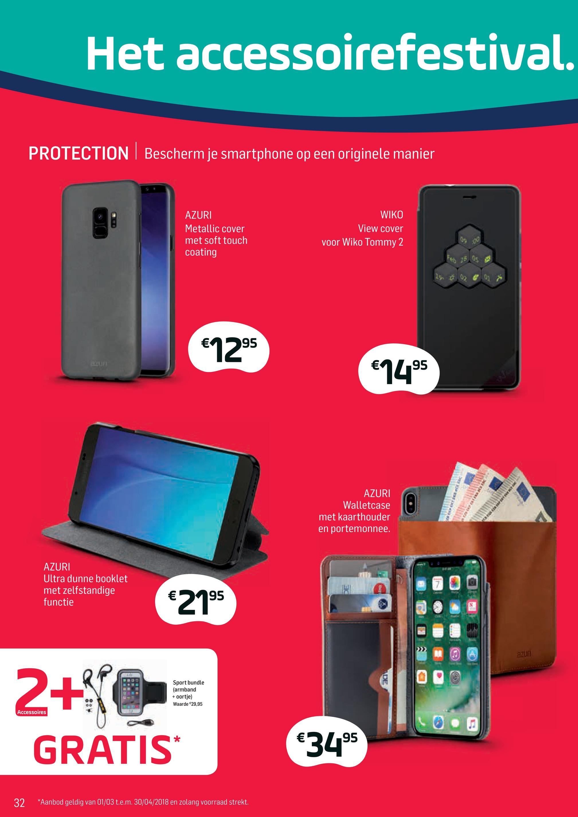 Base folder van 02/04/2018 tot 01/05/2018 - Het accessoirefestival.
PROTECTION Bescherm je smartphone op een originele manier
AZURI
Metallic cover
met soft touch
coating
WIKO
View cover
voor Wiko Tommy 2
Feb 25
05
19.
0
0
€1295
€1495
AZURI
Walletcase
met kaarthouder
en portemonnee.
AZURI
Ultra dunne booklet
met zelfstandige
functie
€215
azun
IDE
Sport bundle
(armband
+ oortje)
Waarde $29,95
Accessoires
2+0
GRATIS
0.
€3495
32
*Aanbod geldig van 01/03 t.e.m. 30/04/2018 en zolang voorraad strekt.