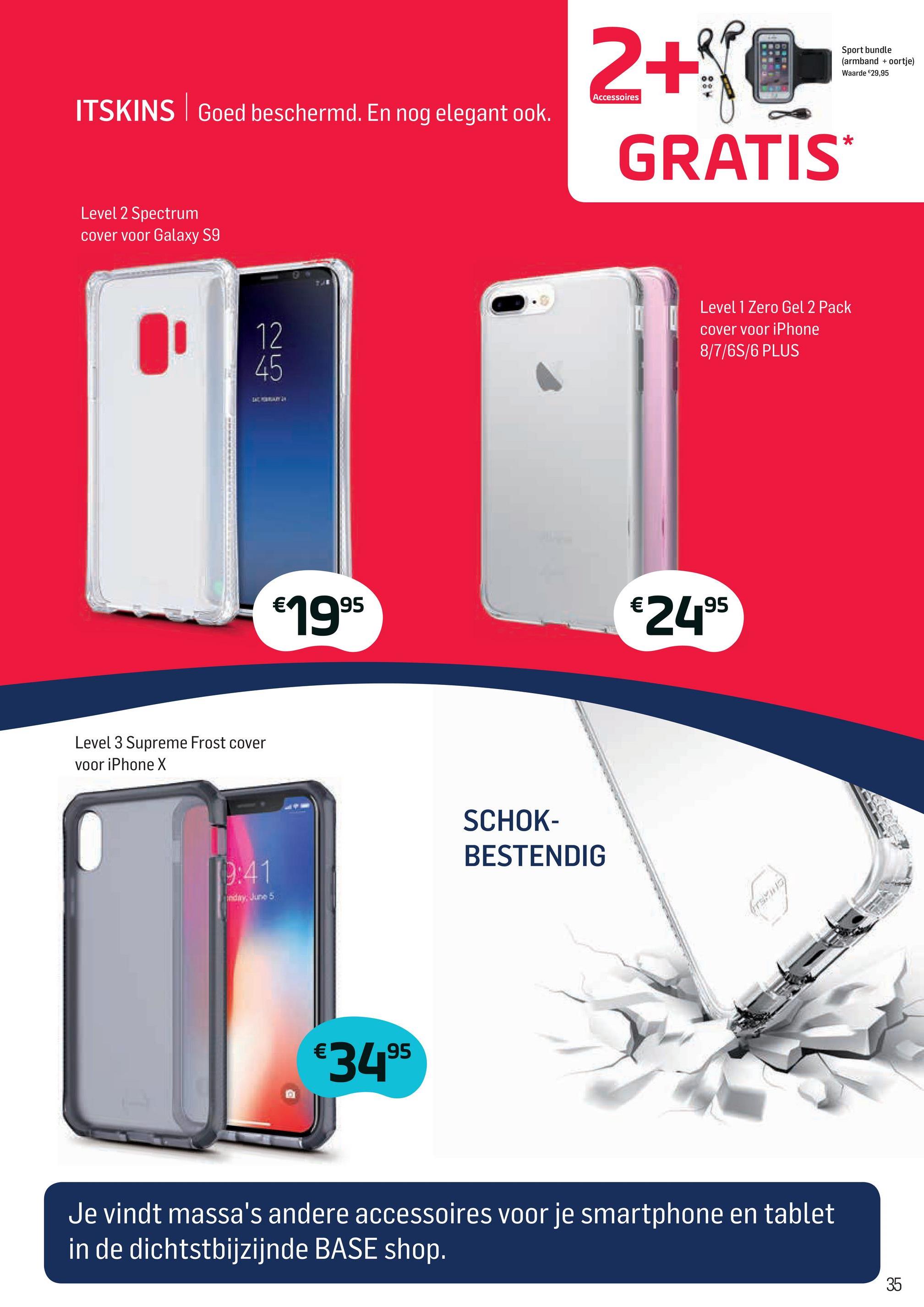 Base folder van 02/04/2018 tot 01/05/2018 - Sport bundle
(armband + oortje)
Waarde €29,95
Accessoires
ITSK
oed beschermd. En nog elegant ook.
2+370
GRATIS
Level 2 Spectrum
cover voor Galaxy S9
Level 1 Zero Gel 2 Pack
cover voor iPhone
8/7/6S/6 PLUS
| AN
€1995
€2495
Level 3 Supreme Frost cover
voor iPhone X
SCHOK-
BESTENDIG
edir5
LU
€3495
Je vindt massa's andere accessoires voor je smartphone en tablet
in de dichtstbijzijnde BASE shop.
