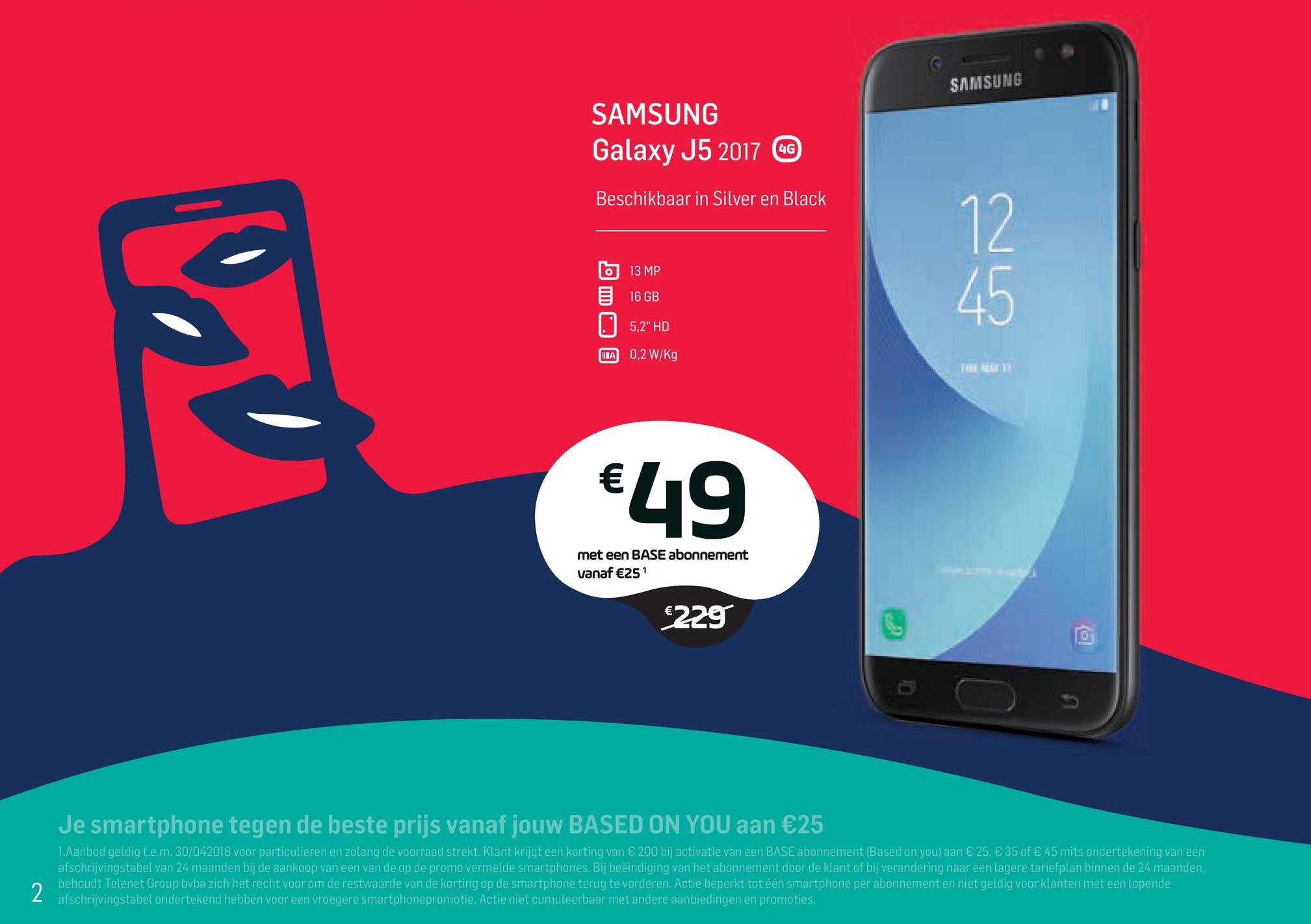 Base folder van 02/04/2018 tot 01/05/2018 - SAMSUNG
SAMSUNG
Galaxy J5 2017 G
Beschikbaar in Silver en Black
to
E
13 MP
16 GB
5,2" HD
INA 0,2 W/kg
THE BITI
€49
met een BASE abonnement
vanaf €251
€229
O
,
Je smartphone tegen de beste prijs vanaf jouw BASED ON YOU aan €25
1. Aanbod geldig t.e.m. 30/042018 voor particulieren en zolang de voorraad strekt. Klant krijgt een korting van € 200 bij activatie van een BASE abonnement (Based on you) aan € 25, € 35 of € 45 mits ondertekening van een
afschrijvingstabel van 24 maanden bij de aankoop van een van de op de promo vermelde smartphones. Bij beëindiging van het abonnement door de klant of bij verandering naar een lagere tariefplan binnen de 24 maanden.
behoudt Telenet Group bvba zich het recht voor om de restwaarde van de korting op de smartphone terug te vorderen. Actie beperkt tot één smartphone per abonnement en niet geldig voor klanten met een lopende
afschrijvingstabel ondertekend hebben voor een vroegere smartphonepromotie. Actie niet cumuleerbaar met andere aanbiedingen en promoties.
2