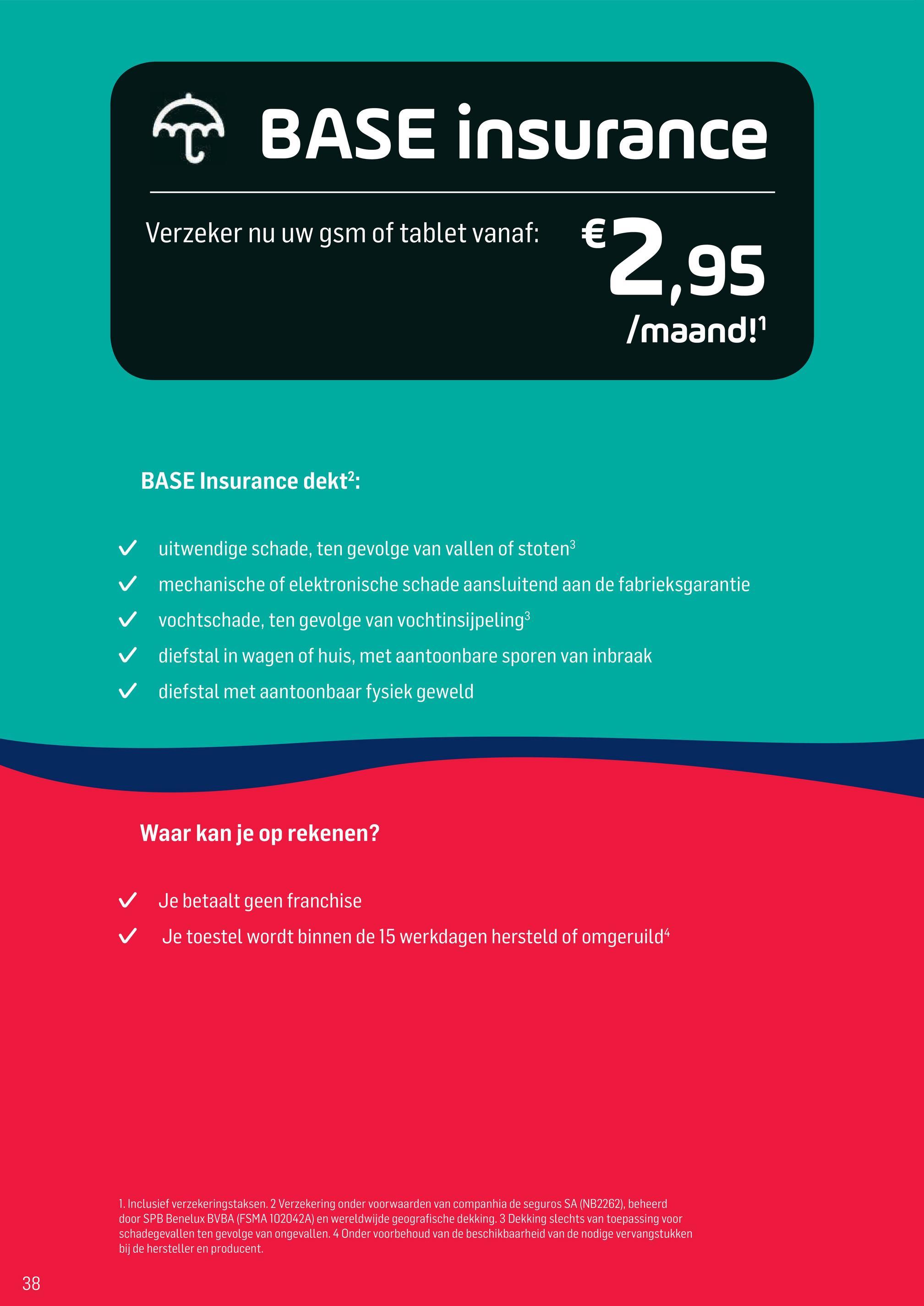 Base folder van 02/04/2018 tot 01/05/2018 - T BASE insurance
$2,95
BASEINS
Verzeker nu uw gsm of tablet vanaf:
€
Imaand!
BASE Insurance dekt2:
V
V
uitwendige schade, ten gevolge van vallen of stoten3
mechanische of elektronische schade aansluitend aan de fabrieksgarantie
vochtschade, ten gevolge van vochtinsijpeling3
diefstal in wagen of huis, met aantoonbare sporen van inbraak
diefstal met aantoonbaar fysiek geweld
Waar kan je op rekenen?
V
V
Je betaalt geen franchise
Je toestel wordt binnen de 15 werkdagen hersteld of omgeruild“
1. Inclusief verzekeringstaksen. 2 Verzekering onder voorwaarden van companhia de seguros SA (NB2262), beheerd
door SPB Benelux BVBA (FSMA 102042A) en wereldwijde geografische dekking. 3 Dekking slechts van toepassing voor
schadegevallen ten gevolge van ongevallen. 4 Onder voorbehoud van de beschikbaarheid van de nodige vervangstukken
bij de hersteller en producent.
38