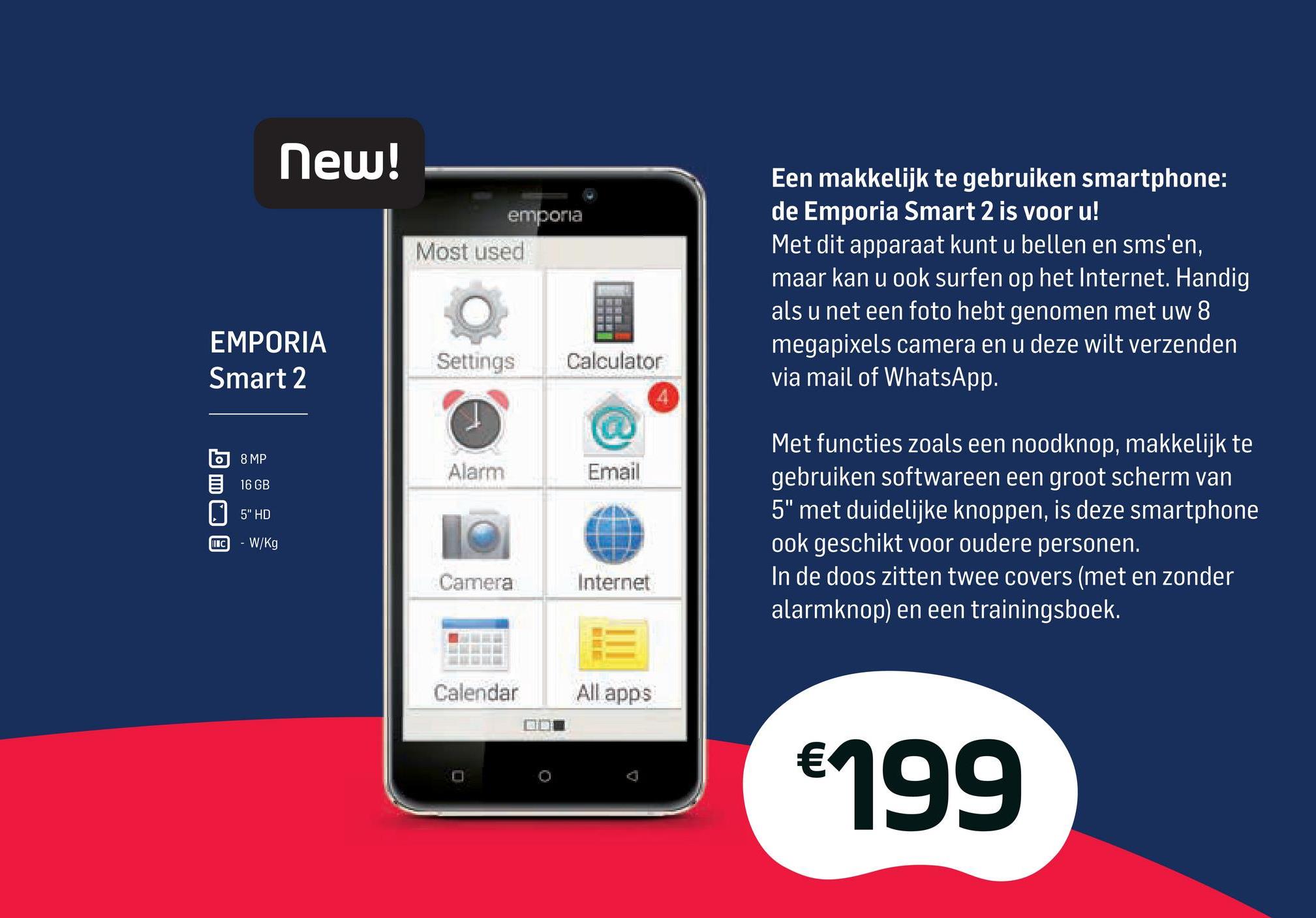 Base folder van 02/04/2018 tot 01/05/2018 - New!
emporia
Most used
Een makkelijk te gebruiken smartphone:
de Emporia Smart 2 is voor u!
Met dit apparaat kunt u bellen en sms'en,
maar kan u ook surfen op het Internet. Handig
als u net een foto hebt genomen met uw 8
megapixels camera en u deze wilt verzenden
via mail of WhatsApp.
EMPORIA
Smart 2
Settings
Calculator
о) 8 MP
16 GB
Alarm
Email
5" HD
Met functies zoals een noodknop, makkelijk te
gebruiken softwareen een groot scherm van
5" met duidelijke knoppen, is deze smartphone
ook geschikt voor oudere personen.
In de doos zitten twee covers (met en zonder
alarmknop) en een trainingsboek.
INC
- W/Kg
Camera
Internet
Calendar All apps
ODE
€199