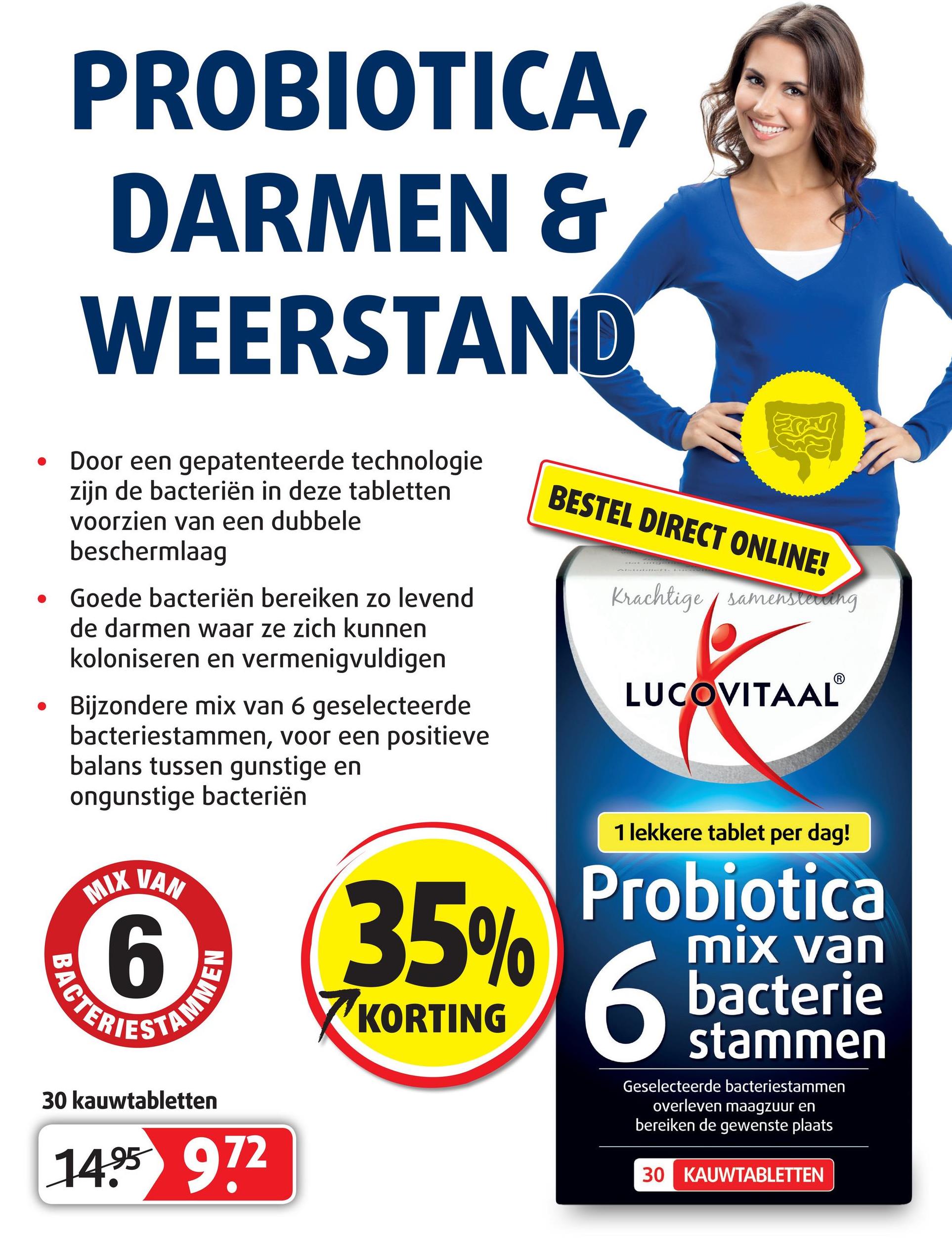 Lucovitaal folder van 16/04/2018 tot 13/05/2018 - PROBIOTICA,
DARMEN &
WEERSTAND
ZONT
BESTEL DIRECT ONLINE!
samenswearing
Door een gepatenteerde technologie
zijn de bacteriën in deze tabletten
voorzien van een dubbele
beschermlaag
Goede bacteriën bereiken zo levend
de darmen waar ze zich kunnen
koloniseren en vermenigvuldigen
Bijzondere mix van 6 geselecteerde
bacteriestammen, voor een positieve
balans tussen gunstige en
ongunstige bacteriën
LUCOVITAAL
1 lekkere tablet per dag!
MIX VAN
250
Probiotica
ВАСТ
mix van
bacterie
stammen
KORTING
:
TAMO
30 kauwtabletten
Geselecteerde bacteriestammen
overleven maagzuur en
bereiken de gewenste plaats
1495 972
30 KAUWTABLETTEN