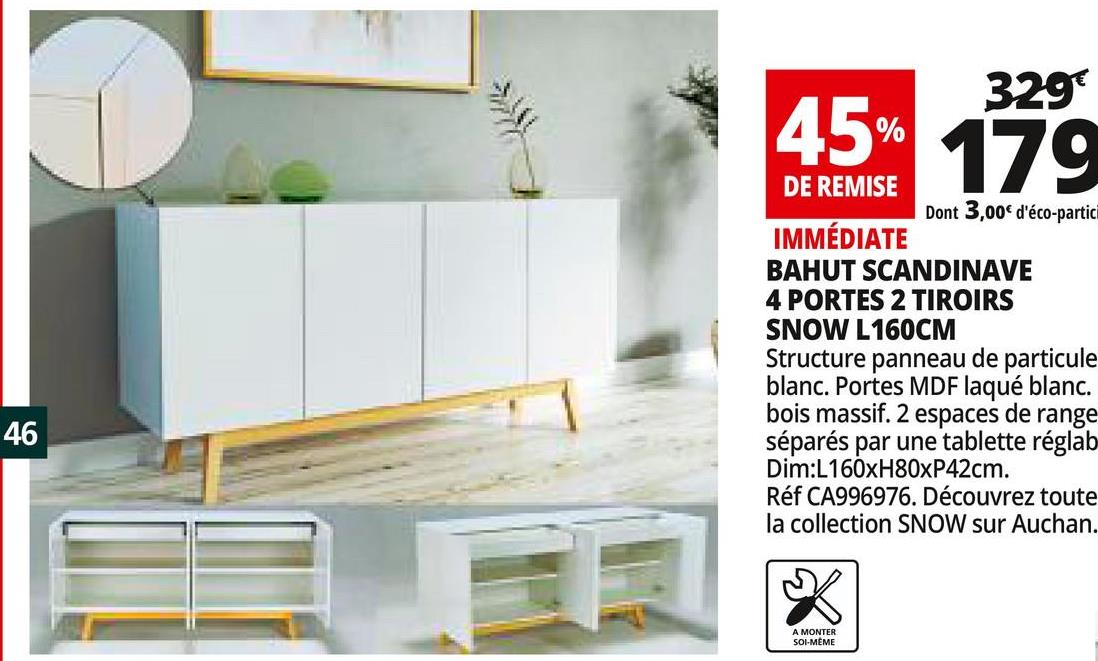 Folder Auchan du 25/04/2018 au 30/04/2018 - 329
45% 170
DE REMISE
Dont 3,00€ d'éco-partici
IMMÉDIATE
BAHUT SCANDINAVE
4 PORTES 2 TIROIRS
SNOW L 160CM
Structure panneau de particule
blanc. Portes MDF laqué blanc.
bois massif. 2 espaces de range
séparés par une tablette réglab
Dim:L160xH80xP42cm.
Réf CA996976. Découvrez toute
la collection SNOW sur Auchan.
46
A MONTER
SOI-MÊME