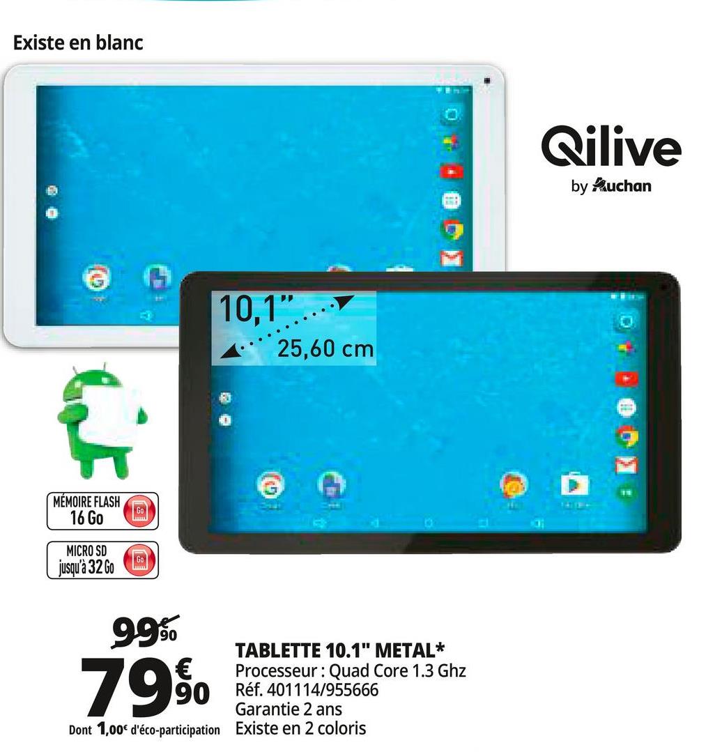 Folder Auchan du 25/04/2018 au 30/04/2018 - Existe en blanc
Qilive
by Ruchan
10.1".
A 25,60 cm
# Ko 0
MÉMOIRE FLASH
16 Go
MICRO SD
jusqu'à 32 Go
995
79 50 Réf. 2011141935866
TABLETTE 10.1" METAL*
Processeur: Quad Core 1.3 Ghz
Réf. 401114/955666
Garantie 2 ans
Existe en 2 coloris
Dont 1,00€ d'éco-participation