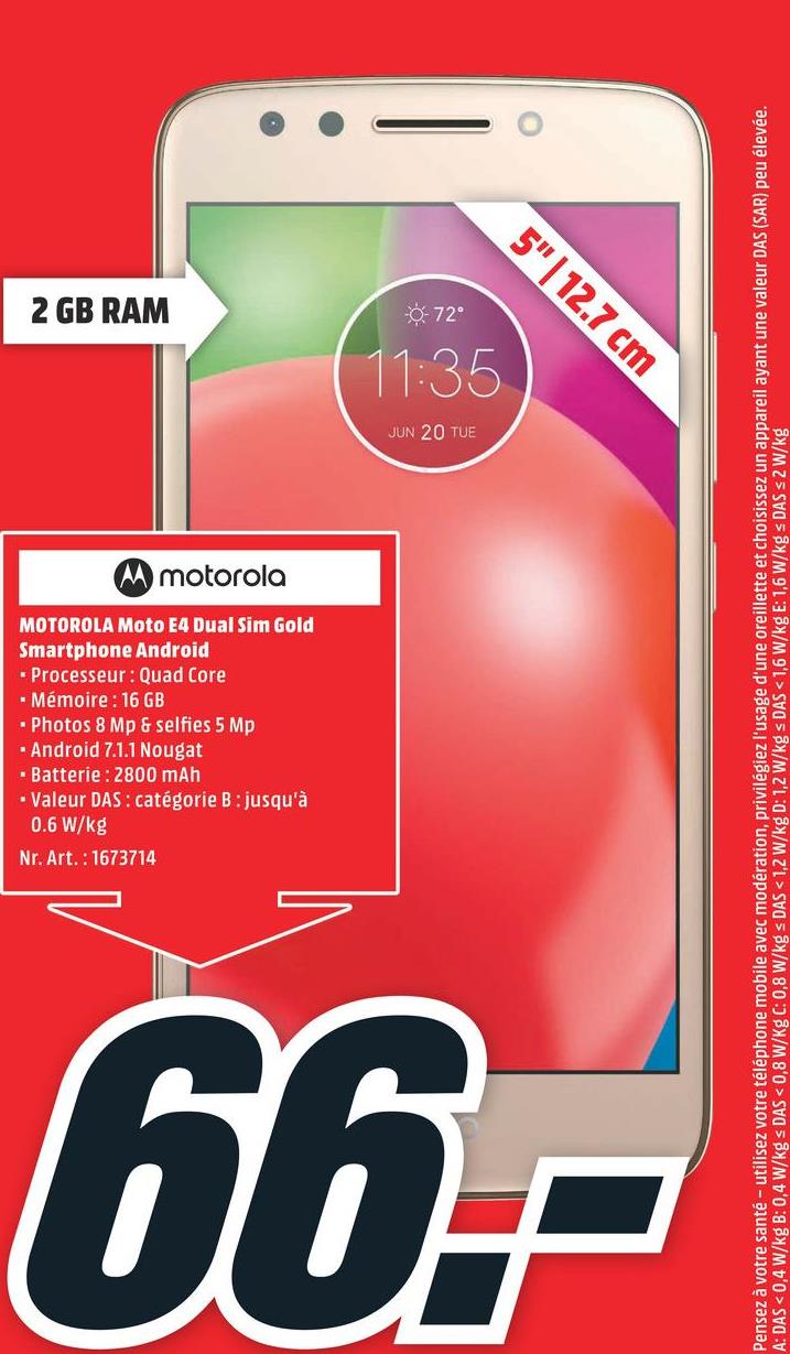 Folder MediaMarkt du 23/04/2018 au 29/04/2018 - 2 GB RAM
Nr. Art.: 1673714
0.6 W/kg
- Batterie : 2800 mAh
. Valeur DAS: catégorie B : jusqu'à
. Android 7.1.1 Nougat
• Photos 8 Mp & selfies 5 Mp
• Mémoire : 16 GB
. Processeur : Quad Core
Smartphone Android
MOTOROLA Moto E4 Dual Sim Gold
66.-
M motorola
OS O
JUN 20 TUE
1:35
0-72
5"| 12.7 cm
Pensez à votre santé - utilisez votre téléphone mobile avec modération, privilégiez l'usage d'une oreillette et choisissez un appareil ayant une valeur DAS (SAR) peu élevée.
A: DAS < 0,4 W/kg B: 0,4 W/kg s DAS < 0,8 W/Kg C: 0,8 W/kg s DAS < 1,2 W/kg D: 1,2 W/kg < DAS < 1,6 W/kg E: 1,6 W/kg s DAS S2 W/kg
