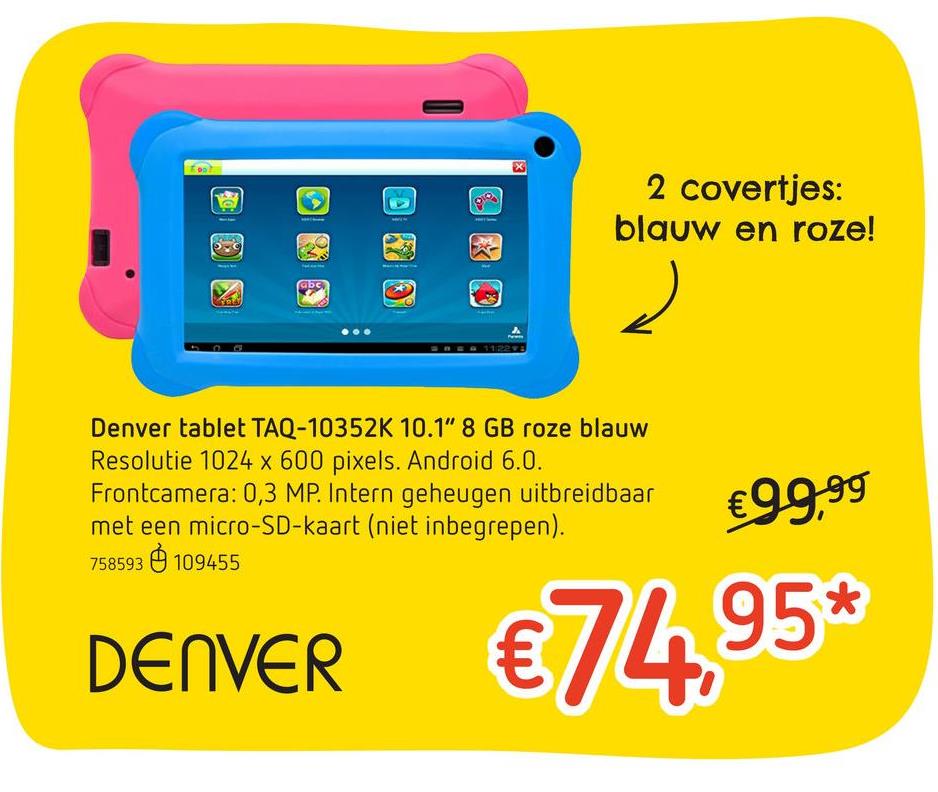Dreamland folder van 25/04/2018 tot 15/05/2018 - Denver tablet TAQ-10352K 10.1" 8 GB roze/blauw De TAQ-10352K van Denver is een erg praktische tablet voor je favoriete apps, wat muziek af te spelen of een filmpje op te kijken. Bovendien staat er speciale software voor de kinderen op.• <b>Schermdiagonaal :</b> 10,1"<br>• <b>Resolutie : </b>10214 x 600 pixels<br>• <b>3G (4G) : </b>nee<br>• <b>RAM-Geheugen :</b> 1 GB<br>• <b>Geheugenkaartlezer : </b>micro-SD<br>• <b>Processor : </b>quad-core 1,2 GHz<br>• <b>Intern Geheugen :</b> 8 GB<br>• <b>Camera : </b>nee<br>• <b>Frontcamera : </b>0,3 MP<br>• <b>Android : </b>6.0<br>• <b>Bluetooth : </b>nee<br>• <b>Batterij : </b>intern<b> </b>oplaadbaarMet 2 covertjes: in het blauw en het roze.Met speciale apps om kinderen veilig met de tablet te laten spelen.