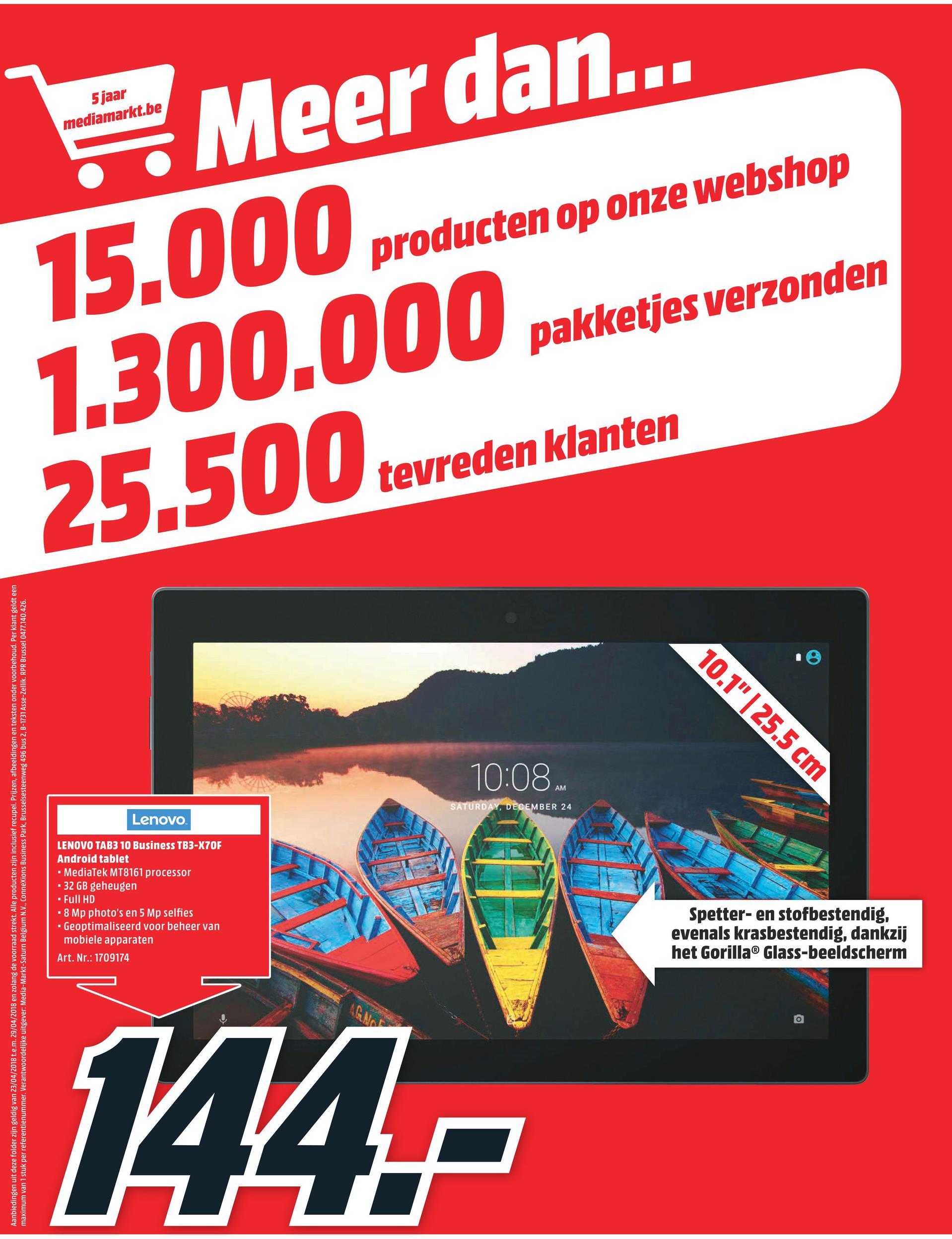 MediaMarkt folder van 23/04/2018 tot 29/04/2018 - 5 jaar
mediamarkt.be
Meer dan...
producten op onze webshop
pakketjes verzonden
1.300.000 pakketjes verzo
25.500 tevreden
tevreden klanten
10.1" | 25.5 cm
10:08.
AM
SATURDAY, DECEMBER 24
Lenovo
Aanbiedingen uit deze folder zijn geldig van 23/04/2018 t.e.m. 29/04/2018 en zolang de voorraad strekt. Alle producten zijn inclusief recupel. Prijzen, afbeeldingen en teksten onder voorbehoud. Per klant geldt een
maximum van 1 stuk per referentienummer. Verantwoordelijke uitgever: Media-Markt-Saturn Belgium N.V., Connexions Business Park, Brusselsesteenweg 496 bus 2, B-1731 Asse-Zellik. RPR Brussel 0477.140.426.
LENOVO TAB3 10 Business TB3-X7OF
Android tablet
• MediaTek MT8161 processor
• 32 GB geheugen
- Full HD
• 8 Mp photo's en 5 Mp selfies
. Geoptimaliseerd voor beheer van
mobiele apparaten
Art. Nr.: 1709174
Spetter- en stofbestendig,
evenals krasbestendig, dankzij
het Gorilla® Glass-beeldscherm
144,-