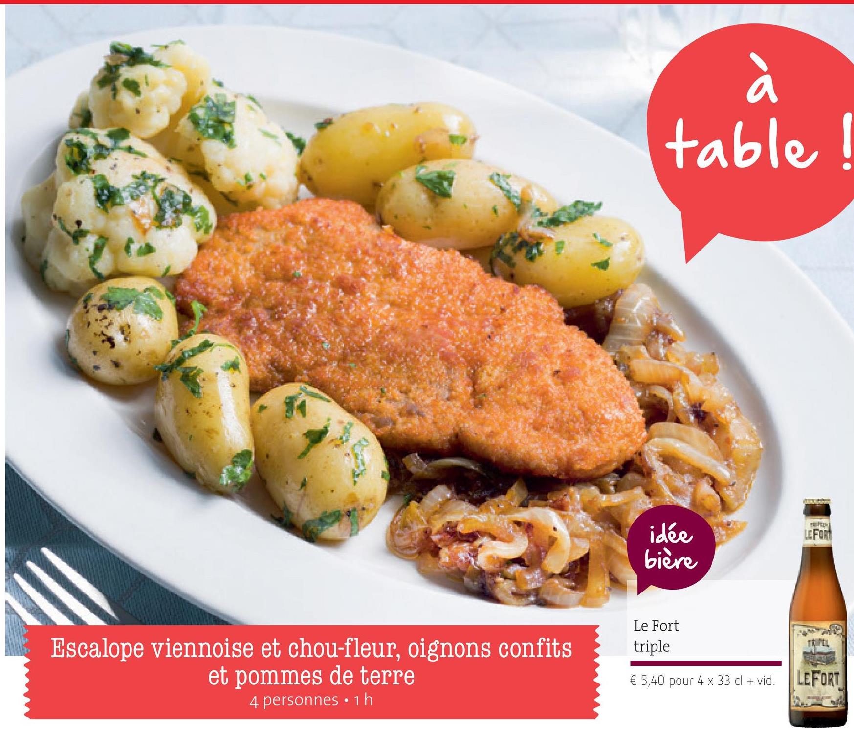 Folder Spar du 26/04/2018 au 09/05/2018 - table
idée
LEFOP
bière
Le Fort
triple
IEFEL
Escalope viennoise et chou-fleur, oignons confits
et pommes de terre
4 personnes . 1 h
€ 5,40 pour 4 x 33 cl + vid.
LE FORT