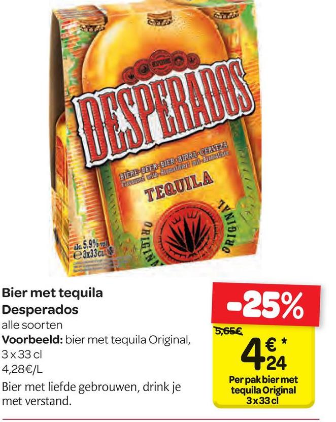 Carrefour folder van 18/04/2018 tot 30/04/2018 - BIERBEFER-BUER BIRRJACERTA
oto BRUTTON
A
TEQUILA
ORIGIN
NIIN,
de 5,92%
e3x33c
-25%
5,65€
Bier met tequila
Desperados
alle soorten
Voorbeeld: bier met tequila Original,
3x33 cl
4,28€/L
Bier met liefde gebrouwen, drink je
met verstand.
24
Per pak bier met
tequila Original
3x33 cl