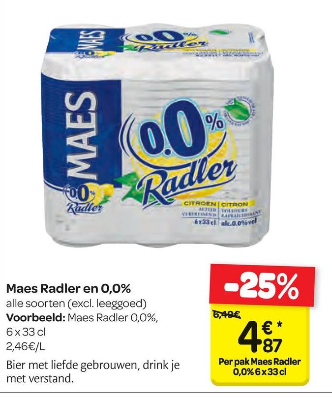 Carrefour folder van 18/04/2018 tot 30/04/2018 - 6 MAES
00%
Radler
CITROEN CITRON
VERTREND RAMASSA
6x33cl 0.09vol
-25%
6,49€
Maes Radler en 0,0%
alle soorten (excl. leeggoed)
Voorbeeld: Maes Radler 0,0%,
6x33 cl
2,46€/L
Bier met liefde gebrouwen, drink je
met verstand.
4
Per pak Maes Radler
0,0% 6x33 cl