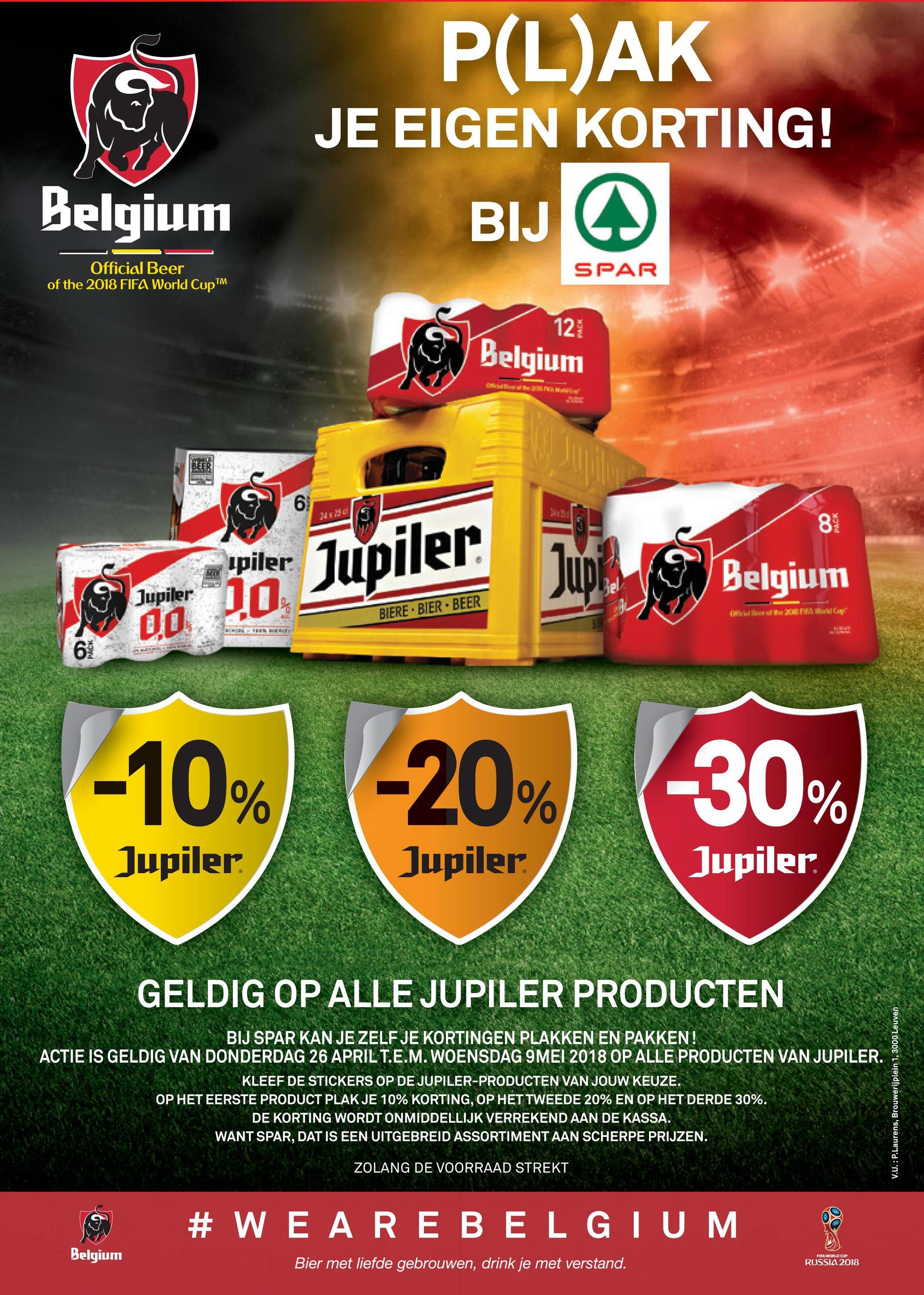 Spar folder van 26/04/2018 tot 09/05/2018 - P(L)AK
JE EIGEN KORTING!
Belgium
BIJ W
Official Beer
of the 2018 FIFA World Cup TM
S PAR
12
in
Belgium
ma
24 25
83
ipiler
Belgium
Jupiler
serio Jupiler
BIERE. BIER.BEER
Ockell the 2011
DO
I
am
-10(20
-10%
-20%
-30%
30
Jupiler.
Jupiler.
Jupiler
GELDIG OP ALLE JUPILER PRODUCTEN
BIJ SPAR KAN JE ZELF JE KORTINGEN PLAKKEN EN PAKKEN!
ACTIE IS GELDIG VAN DONDERDAG 26 APRIL T.E.M. WOENSDAG 9MEI 2018 OP ALLE PRODUCTEN VAN JUPILER.
KLEEF DE STICKERS OP DE JUPILER-PRODUCTEN VAN JOUW KEUZE
OP HET EERSTE PRODUCT PLAK JE 10% KORTING, OP HET TWEEDE 20% EN OP HET DERDE 30%.
DE KORTING WORDT ONMIDDELLIJK VERREKEND AAN DE KASSA.
WANT SPAR, DAT IS EEN UITGEBREID ASSORTIMENT AAN SCHERPE PRIJZEN.
V.U.: P.Laurens, Brouwerijplein 1, 3000 Leuven
ZOLANG DE VOORRAAD STREKT
#WEARE BELGIUM
Belgium
Bier met liefde gebrouwen, drink je met verstand.
FIFA WORLD CUP
RUSSIA 2018