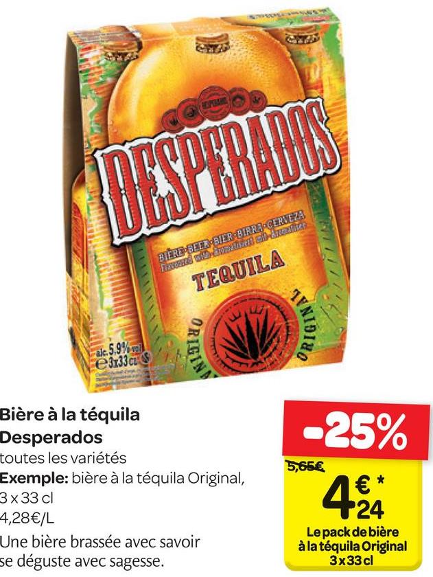 Folder Carrefour du 18/04/2018 au 30/04/2018 - the
xusted and
BIER - CEB STER:BIRRA CERVEZA
Fizveera
TEQUILA
URGIE
ORIGINS
aje: 5.9%
e3x33c
-25%
5,65 €
Bière à la téquila
Desperados
toutes les variétés
Exemple: bière à la téquila Original,
3x33 cl
4,28€/L
Une bière brassée avec savoir
se déguste avec sagesse.
Le pack de bière
à la téquila Original
3x33 cl