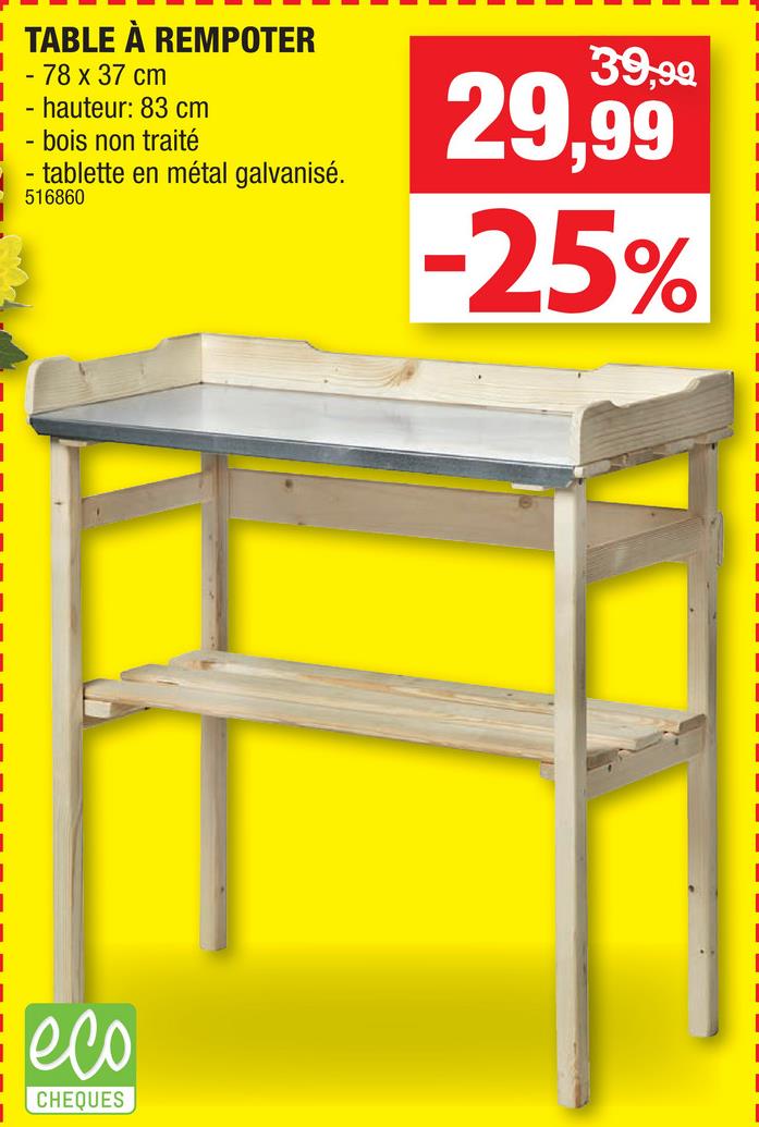 Folder Hubo du 25/04/2018 au 06/05/2018 - 39,99
TABLE À REMPOTER
- 78 x 37 cm
- hauteur: 83 cm
- bois non traité
- tablette en métal galvanisé.
516860
29,99
-25%
eco
CHEQUES
