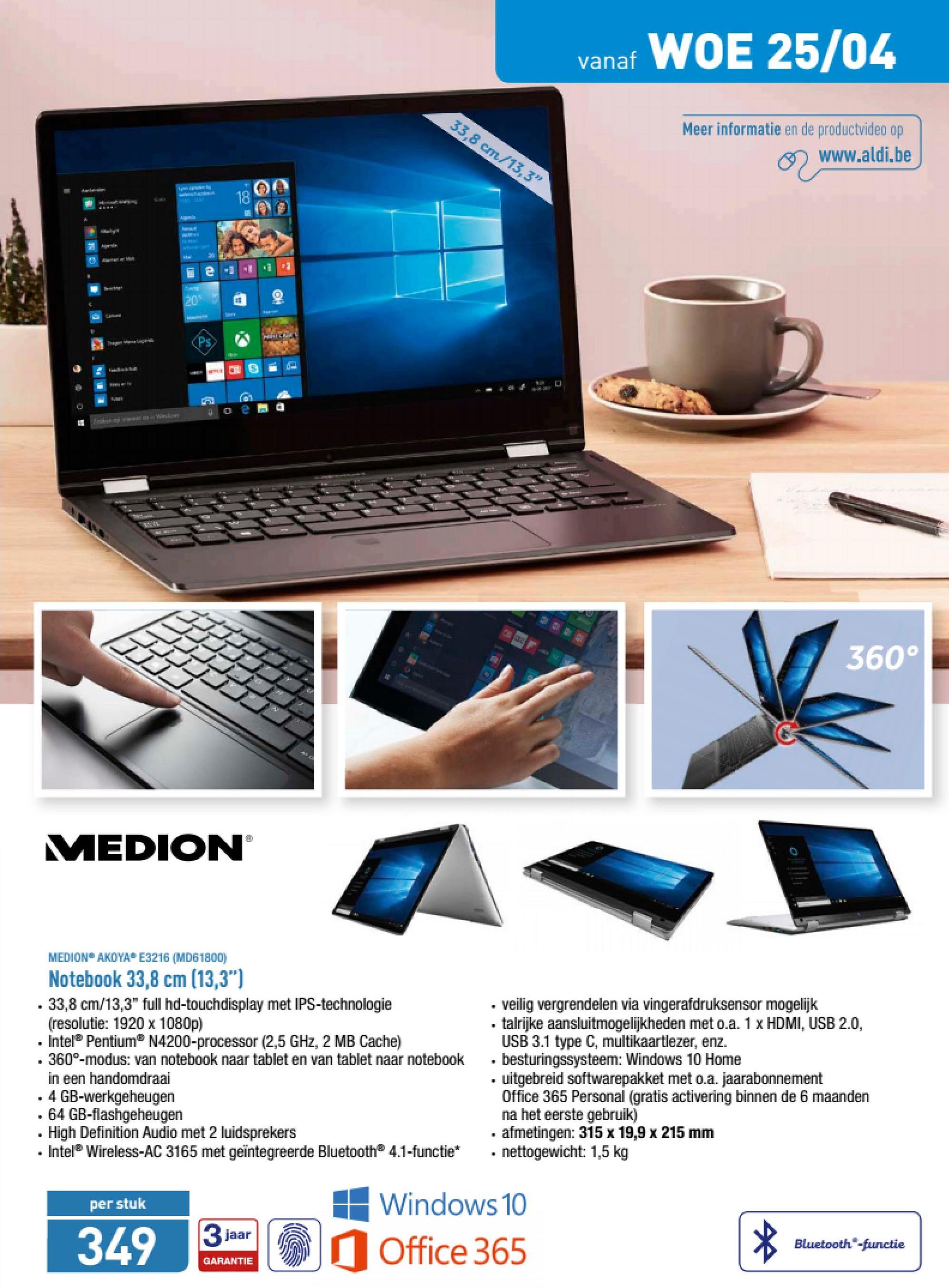 Aldi folder van 23/04/2018 tot 28/04/2018 - vanaf
vanaf WOE 25/04
33,8 cm/13,3"
Meer informatie en de productvideo op
www.aldi.be
CE
-
JJJJ
360°
MEDION
MEDION AKOYA E3216 (MD61800)
Notebook 33,8 cm (13,3")
. 33,8 cm/13,3" full hd-touchdisplay met IPS-technologie
(resolutie: 1920 x 1080p)
• Intel Pentium® N4200-processor (2,5 GHz, 2 MB Cache)
- 360°-modus: van notebook naar tablet en van tablet naar notebook
in een handomdraai
• 4 GB-werkgeheugen
. 64 GB-flashgeheugen
• High Definition Audio met 2 luidsprekers
• Intel® Wireless-AC 3165 met geïntegreerde Bluetooth® 4.1-functie*
• veilig vergrendelen via vingerafdruksensor mogelijk
. talrijke aansluitmogelijkheden met o.a. 1 x HDMI, USB 2.0,
USB 3.1 type C, multikaartlezer, enz.
. besturingssysteem: Windows 10 Home
• uitgebreid softwarepakket met o.a. jaarabonnement
Office 365 Personal (gratis activering binnen de 6 maanden
na het eerste gebruik)
. afmetingen: 315 x 19,9 x 215 mm
- nettogewicht: 1,5 kg
per stuk
349
# Windows 10
| Office 365
jaa
Beer
Bluetooth®-functie
GARANTIE
