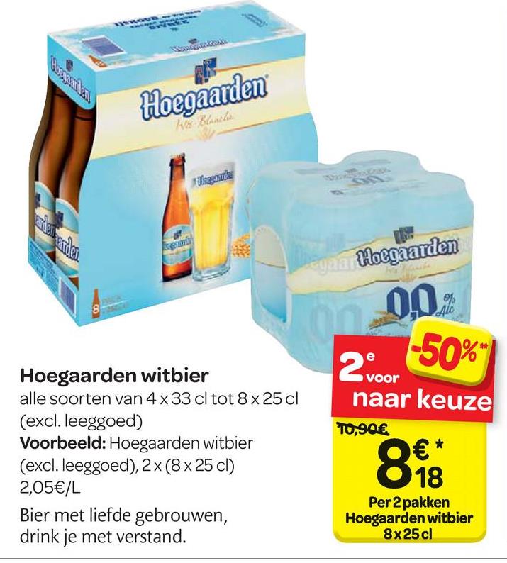 Carrefour folder van 25/04/2018 tot 07/05/2018 - Hoegaarden
Hingga
Crusan
ยศ
ยกเซom
0.0%
-50%
voor
naar keuze
T0,90€
Hoegaarden witbier
alle soorten van 4 x 33 cl tot 8 x 25 cl
(excl. leeggoed)
Voorbeeld: Hoegaarden witbier
(excl. leeggoed), 2x (8x 25 cl)
2,05€/L
Bier met liefde gebrouwen,
drink je met verstand.
0€*
O 18
Per 2 pakken
Hoegaarden witbier
8x25 cl
