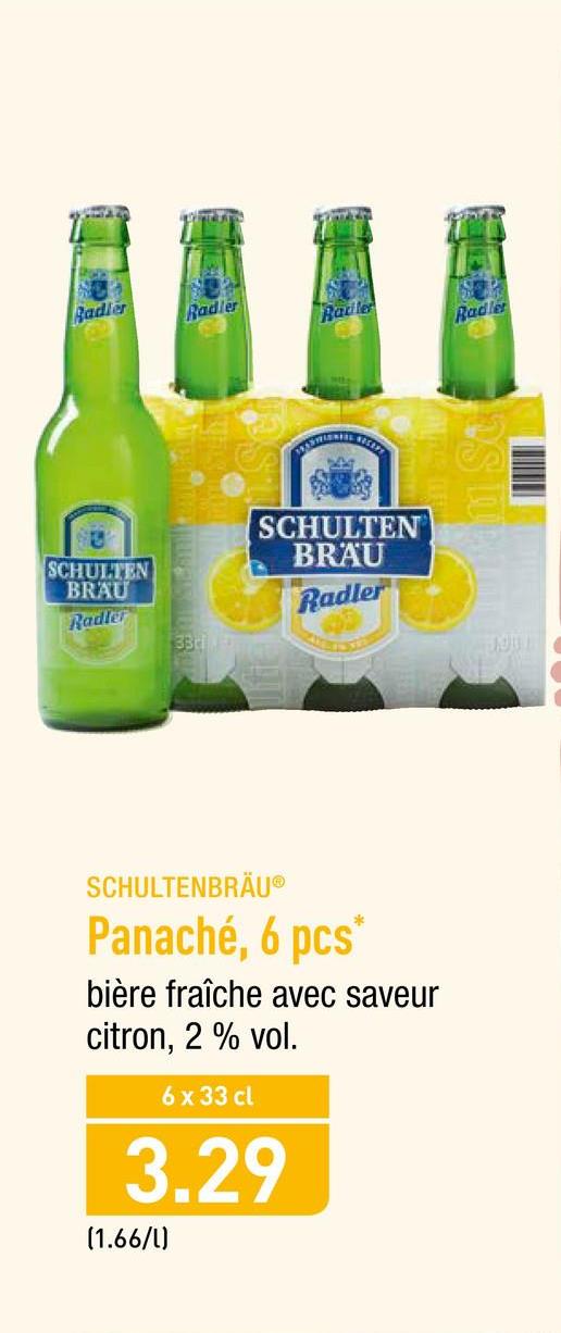 Folder Aldi du 23/04/2018 au 28/04/2018 - Sadler
Radler
Radle
SCHULTEN
BRAU
SCHULTEN
BRAU
Radler
Radler
SCHULTENBRÄUⓇ
Panaché, 6 pcs
bière fraîche avec saveur
citron, 2 % vol.
6 x 33 cl
3.29
(1.66/l)