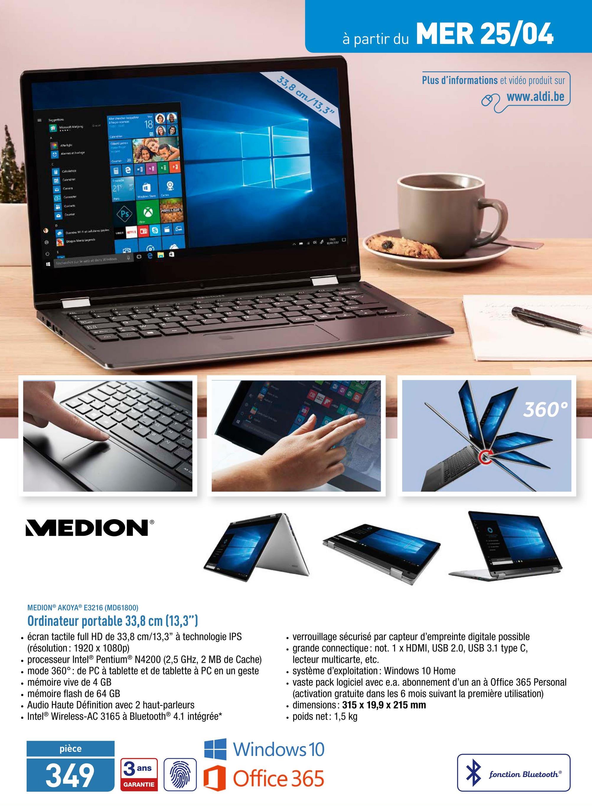 Folder Aldi du 23/04/2018 au 28/04/2018 - à partir du MER 25/04
33,8 cm/13,3"
Plus d'informations et vidéo produit sur
O www.aldi.be
Al the larger
afetiere
*00#
Ciber
op
Alert elhaloge
Calpe
a
clencher
Care
210
а
сте се
Was Sort
Cerca
MINELEHEL
DerntW
o
S
res Deyirl
Dogon Mein Lezencies
Romtendere weet daty Windows
360°
black
MEDION
MEDION AKOYA® E3216 (MD61800)
Ordinateur portable 33,8 cm (13,3")
• écran tactile full HD de 33,8 cm/13,3" à technologie IPS
(résolution: 1920 x 1080p)
• processeur Intel® Pentium® N4200 (2,5 GHz, 2 MB de Cache)
• mode 360°: de PC à tablette et de tablette à PC en un geste
• mémoire vive de 4 GB
• mémoire flash de 64 GB
• Audio Haute Définition avec 2 haut-parleurs
• Intel® Wireless-AC 3165 à Bluetooth® 4.1 intégrée*
. verrouillage sécurisé par capteur d'empreinte digitale possible
. grande connectique : not. 1 x HDMI, USB 2.0, USB 3.1 type C,
lecteur multicarte, etc.
• système d'exploitation : Windows 10 Home
• vaste pack logiciel avec e.a. abonnement d'un an à Office 365 Personal
(activation gratuite dans les 6 mois suivant la première utilisation)
• dimensions: 315 x 19,9 x 215 mm
• poids net: 1,5 kg
piece
ans
349
H Windows 10
Office 365
fonction Bluetooth
GARANTIE