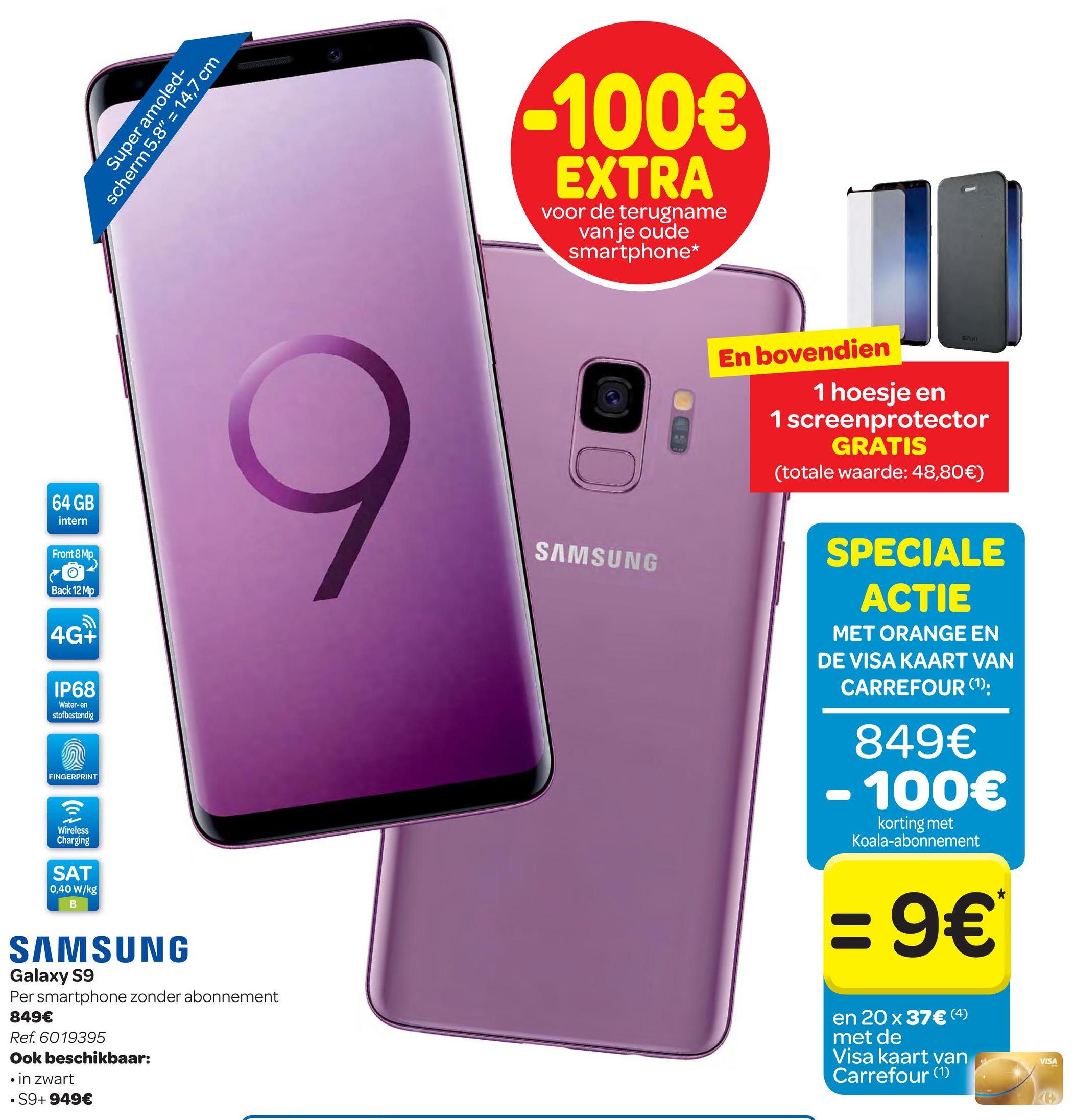 Carrefour folder van 25/04/2018 tot 07/05/2018 - Super amoled-
scherm 5.8" = 14,7 cm
-100€
EXTRA
voor de terugname
van je oude
smartphone*
En bovendien
1 hoesje en
1 screenprotector
GRATIS
(totale waarde: 48,80€)
64 GB
intern
Front 8 Mp
SAMSUNG
co-
Back 12 MP
SPECIALE
ACTIE
MET ORANGE EN
DE VISA KAART VAN
CARREFOUR (1):
4G+
IP68
Water-en
stofbestendig
849€
- 100€
FINGERPRINT
Wireless
Charging
korting met
Koala-abonnement
SAT
0,40 W/kg
:9€
SAMSUNG
Galaxy S9
Per smartphone zonder abonnement
849€
Ref. 6019395
Ook beschikbaar:
in zwart
• S9+ 949€
en 20 x 37€ (4)
met de
Visa kaart van
Carrefour (1)
VISA