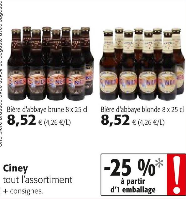 Folder Colruyt du 25/04/2018 au 08/05/2018 - assains naan aionan ar inano naan aacerin Alain aun
Bière d'abbaye brune 8 x 25 cl
8,52 € (4,26 €/L)
Bière d'abbaye blonde 8 x 25 cl
8,52 € (4,26 €/L)
Ciney
tout l'assortiment
E + consignes.
-25 %*
à partir
d'1 emballage