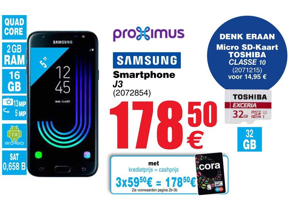 Cora folder van 26/04/2018 tot 07/05/2018 - QUAD
CORE
SAMSUNG
2 GB
RAM
16
GB
promUS
DENK ERAAN
Micro SD-Kaart
TOSHIBA
SAMSUNG
CLASSE 10
(2071215)
Smartphone
voor 14,95 €
J3
(2072854)
TOSHIBA
L
EXCERIA
050 320 2
326 PSY
U €
A
WAR 15 AOUT
013MP
5 MP
EXCERIA
32
an3401D
GB
SAT
0,658 B
met
kredietprijs = cashprijs
cora
| 3x5950€ = 17850€.al
Zie voorwaarden pagina 26-36