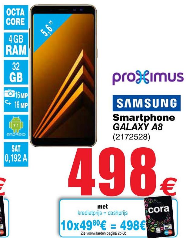 Cora folder van 26/04/2018 tot 07/05/2018 - ОСТА
CORE
5,6
4 GB
RAM
GB
promUS
016MP
16 MP
171
SAMSUNG
Smartphone
GALAXY A8
(2172528)
oiാ
SAT
0,192 A
498€
met
kredietprijs = cashprijs
cora
10x4980€ = 498€
-
Zie voorwaarden pagina 2b-36
