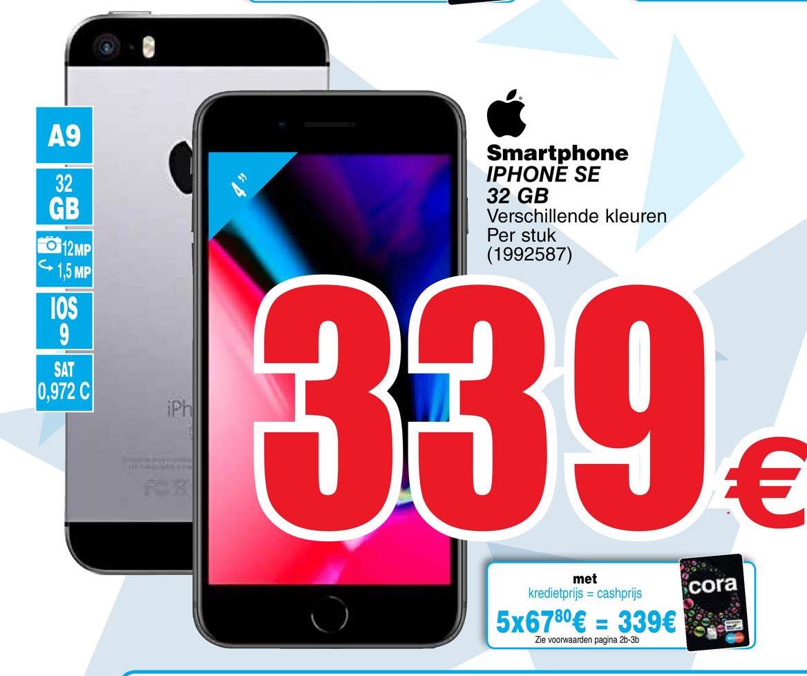 Cora folder van 26/04/2018 tot 07/05/2018 - A9
GB
Smartphone
IPHONE SE
32 GB
Verschillende kleuren
Per stuk
(1992587)
6 12MP
1,5 MP
IOS
0,972 C
339
met
kredietprijs = cashprijs
cora
5x6780€ = 339€
Zie voorwaarden pagina 26-3b