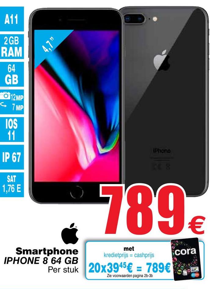 Cora folder van 26/04/2018 tot 07/05/2018 - A11
2 GB
4.7
RAM
GB
012MP
7 MP
IOS
IPhone
IP 67
1,76 E
789 €
Smartphone
met
kredietprijs = cashprijs
cora
IPHONE 8 64 GB
Per stuk 20x3945€ = 789€ se
Per stuk
Zie voorwaarden pagina 2b-3b