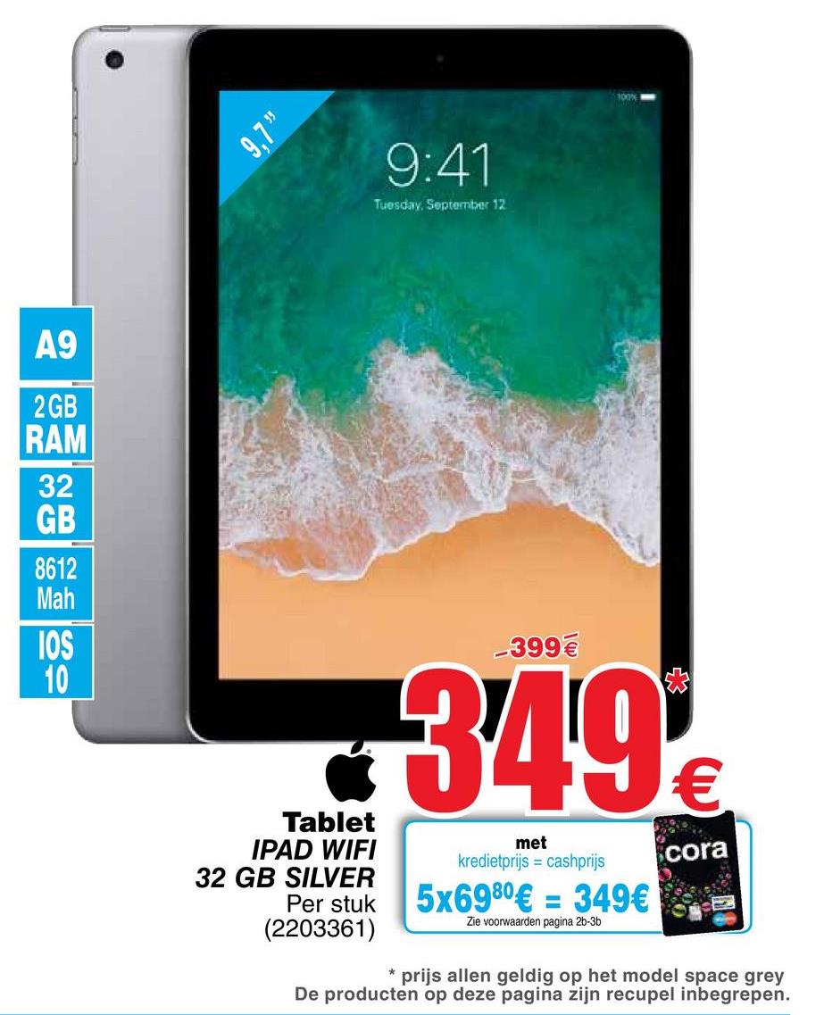 Cora folder van 26/04/2018 tot 07/05/2018 - 9:41
Tuesday, September 12
A9
2 GB
RAM
32
GB
8612
Mah
-399 €
0349
met
kredietprijs = cashprijs
cora
Tablet
IPAD WIFI
32 GB SILVER
Per stuk
(2203361)
5x6980€ = 349€
Zie voorwaarden pagina 2b-3b
* prijs allen geldig op het model space grey
De producten op deze pagina zijn recupel inbegrepen.