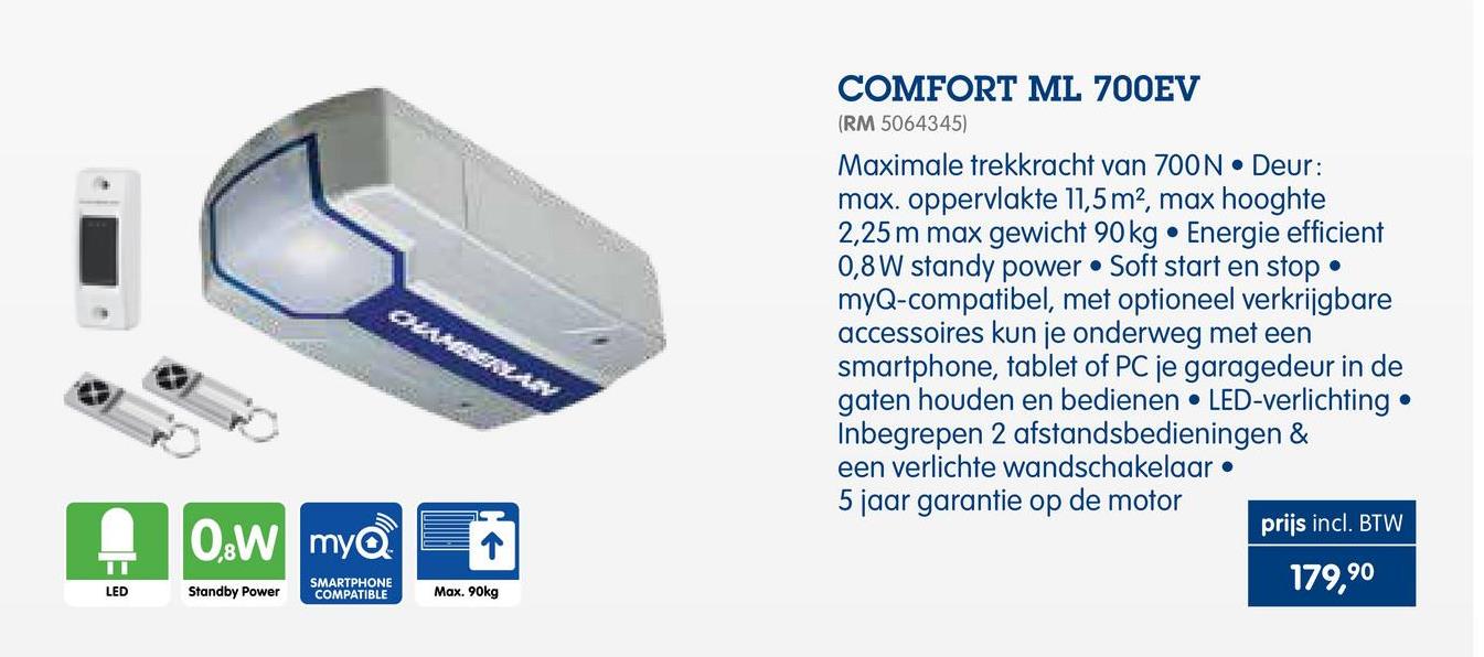 Makro folder van 25/04/2018 tot 30/09/2018 - OMNAYAN
9
COMFORT ML 700EV
(RM 5064345)
Maximale trekkracht van 700N . Deur:
max. oppervlakte 11,5m2, max hooghte
2,25 m max gewicht 90 kg . Energie efficient
0,8 W standy power • Soft start en stop •
myQ-compatibel, met optioneel verkrijgbare
accessoires kun je onderweg met een
smartphone, tablet of PC je garagedeur in de
gaten houden en bedienen • LED-verlichting
Inbegrepen 2 afstandsbedieningen &
een verlichte wandschakelaar •
5 jaar garantie op de motor
prijs incl. BTW
.
0.wmye
SMARTPHONE
COMPATIBLE
179,90
Standby Power
Max. 90kg