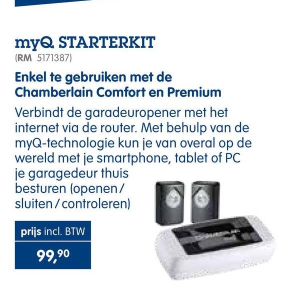 Makro folder van 25/04/2018 tot 30/09/2018 - myQ STARTERKIT
(RM 5171387)
Enkel te gebruiken met de
Chamberlain Comfort en Premium
Verbindt de garadeuropener met het
internet via de router. Met behulp van de
myQ-technologie kun je van overal op de
wereld met je smartphone, tablet of PC
je garagedeur thuis
besturen (openen/
36
sluiten/controleren)
prijs incl. BTW
99,90