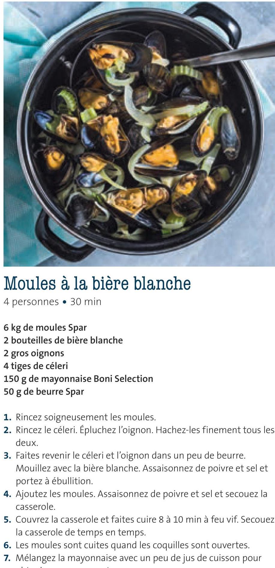 Folder Spar du 29/06/2018 au 31/07/2018 - Moules à la bière blanche
4 personnes • 30 min
6 kg de moules Spar
2 bouteilles de bière blanche
2 gros oignons
4 tiges de céleri
150 g de mayonnaise Boni Selection
50 g de beurre Spar
1. Rincez soigneusement les moules.
2. Rincez le céleri. Épluchez l'oignon. Hachez-les finement tous les
deux.
3. Faites revenir le céleri et l'oignon dans un peu de beurre.
Mouillez avec la bière blanche. Assaisonnez de poivre et sel et
portez à ébullition.
4. Ajoutez les moules. Assaisonnez de poivre et sel et secouez la
casserole.
5. Couvrez la casserole et faites cuire 8 à 10 min à feu vif. Secouez
la casserole de temps en temps.
6. Les moules sont cuites quand les coquilles sont ouvertes.
7. Mélangez la mayonnaise avec un peu de jus de cuisson pour