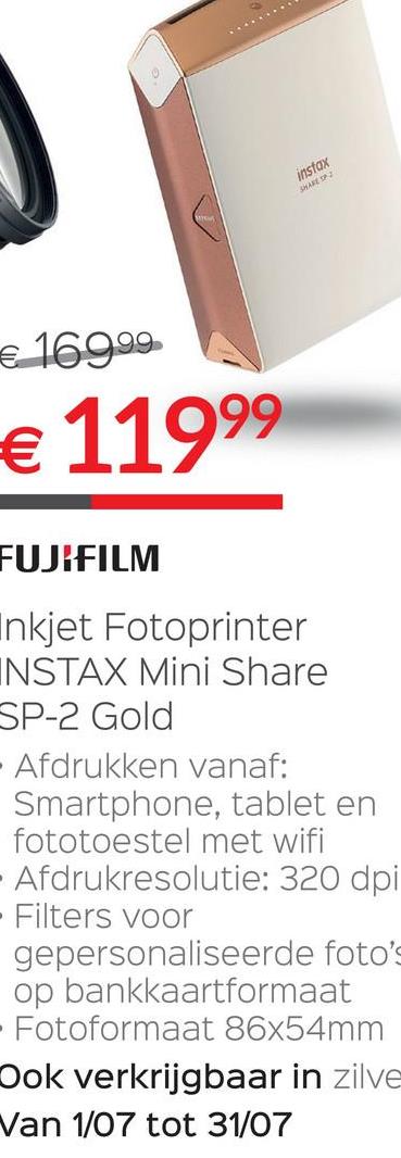 Selexion folder van 28/06/2018 tot 31/07/2018 - sfox
€ 169.99
€ 11999
FUJIFILM
nkjet Fotoprinter
INSTAX Mini Share
SP-2 Gold
Afdrukken vanaf:
Smartphone, tablet en
fototoestel met wifi
Afdrukresolutie: 320 dpi
· Filters voor
gepersonaliseerde foto's
op bankkaartformaat
Fotoformaat 86x54mm
Ook verkrijgbaar in zilve
Van 1/07 tot 31/07