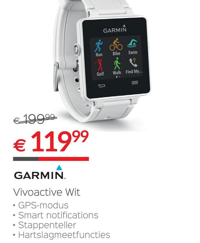 Selexion folder van 28/06/2018 tot 31/07/2018 - GARMIN
con
Run
Bike
Swim
Golf
Walk Find My.
3
€ 199.99
€ 11999
GARMIN
Vivoactive Wit
• GPS-modus
• Smart notifications
• Stappenteller
• Hartslagmeetfuncties