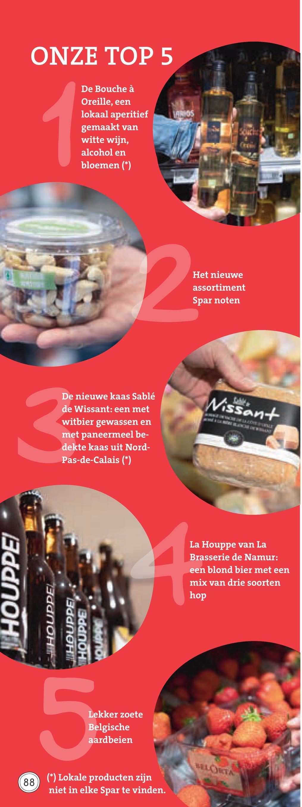 Spar folder van 29/06/2018 tot 31/07/2018 - ONZE TOP 5
De Bouche à
Oreille, een
lokaal aperitief
gemaakt van
witte wijn,
alcohol en
bloemen (*)
Het nieuwe
assortiment
Spar noten
Wissent
De nieuwe kaas Sablé
de Wissant: een met
witbier gewassen en
met paneermeel be-
dekte kaas uit Nord-
Pas-de-Calais (*)
La Houppe van La
Brasserie de Namur:
een blond bier met een
mix van drie soorten
THOUPPE
hop
THOUPPEL
ತರdOHH
THOUPPE
HOUPAC
Lekker zoete
Belgische
aardbeien
LLORA
(88)
(*) Lokale producten zijn
niet in elke Spar te vinden.