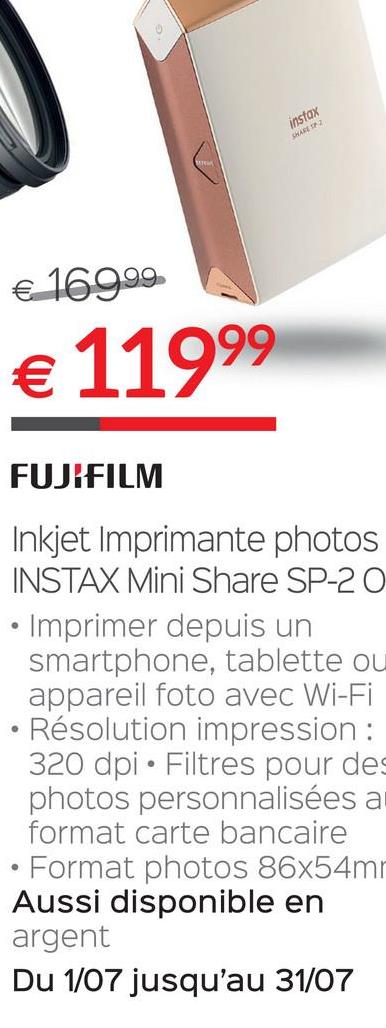 Folder Selexion du 28/06/2018 au 31/07/2018 - insfax
€ 169.99
€ 11999
FUJIFILM
Inkjet Imprimante photos
INSTAX Mini Share SP-20
• Imprimer depuis un
smartphone, tablette ou
appareil foto avec Wi-Fi
• Résolution impression :
320 dpi • Filtres pour des
photos personnalisées a
format carte bancaire
• Format photos 86x54m
Aussi disponible en
argent
Du 1/07 jusqu'au 31/07