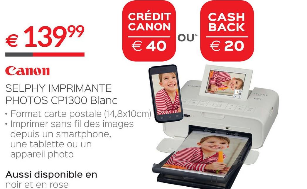 Folder Selexion du 28/06/2018 au 31/07/2018 - € 13999
CRÉDIT
CANON
OU*
€ 40
CASH
BACK
€ 20
Canon
SELPHY IMPRIMANTE
PHOTOS CP1300 Blanc
• Format carte postale (14,8x10cm)
• Imprimer sans fil des images
depuis un smartphone,
une tablette ou un
appareil photo
AMC
Aussi disponible en
noir et en rose