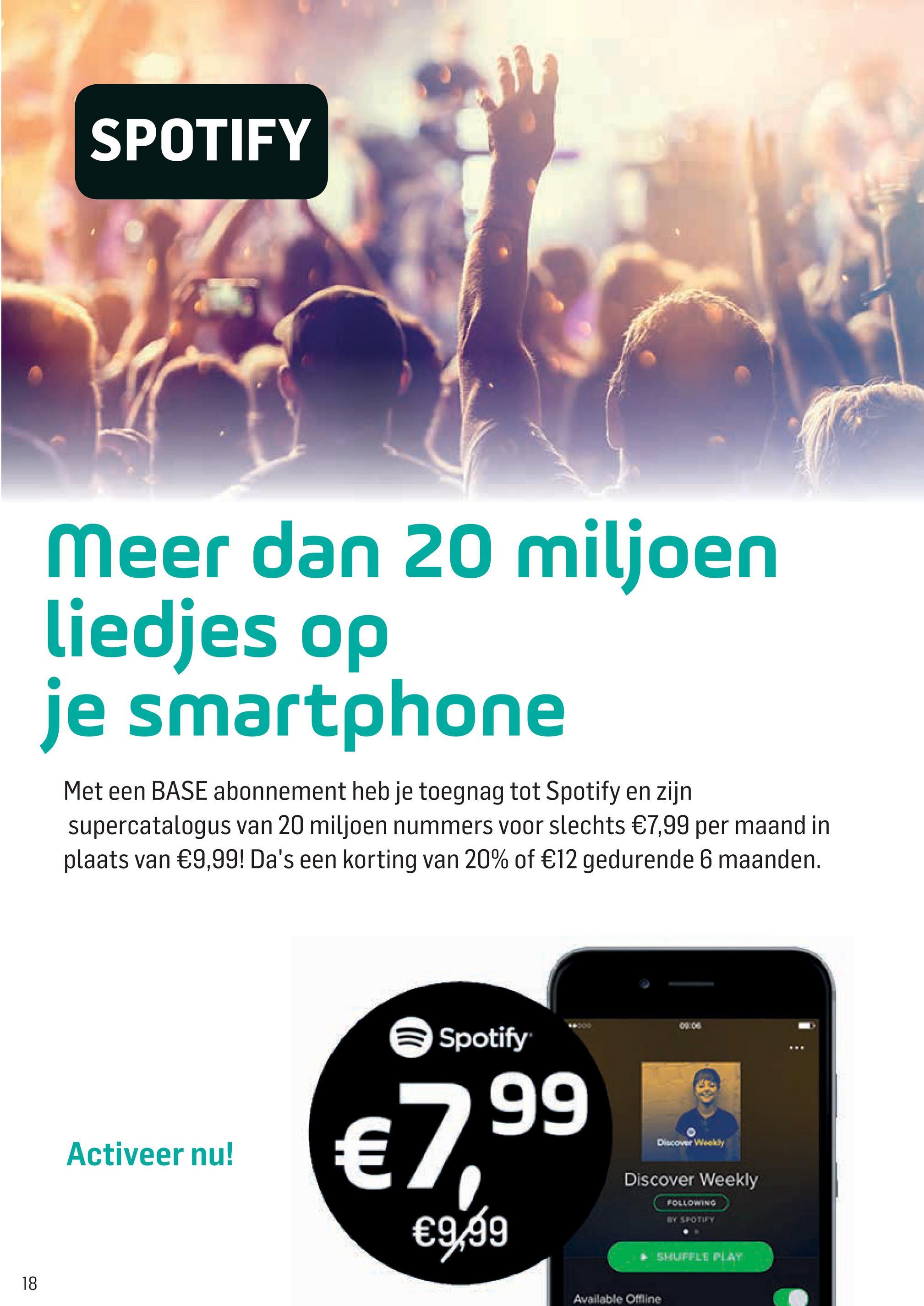 Base folder van 05/07/2018 tot 15/08/2018 - SPOTIFY
Meer dan 20 miljoen
liedjes op
je smartphone
Met een BASE abonnement heb je toegnag tot Spotify en zijn
supercatalogus van 20 miljoen nummers voor slechts €7,99 per maand in
plaats van €9,99! Da's een korting van 20% of €12 gedurende 6 maanden.
Spotify
.-2700
Discover Weekly
Activeer nu!
€99
Discover Weekly
FOLLOWING
€9:59
SHUFFLE PLAY
Available Offline