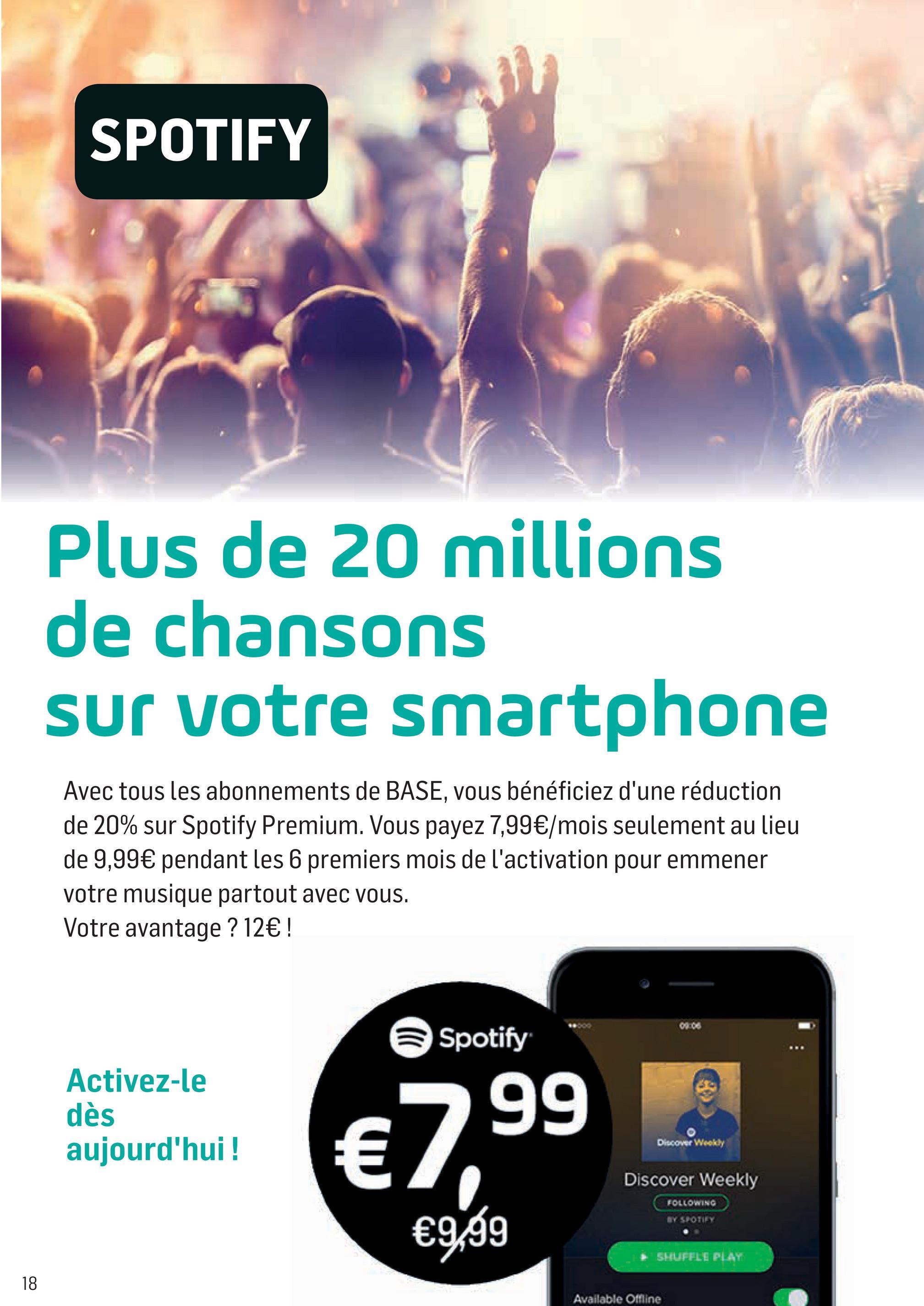 Folder Base du 05/07/2018 au 15/08/2018 - SPOTIFY
Plus de 20 millions
de chansons
sur votre smartphone
Avec tous les abonnements de BASE, vous bénéficiez d'une réduction
de 20% sur Spotify Premium. Vous payez 7,99€/mois seulement au lieu
de 9,99€ pendant les 6 premiers mois de l'activation pour emmener
votre musique partout avec vous.
Votre avantage ? 12€ !
Spotify
Activez-le
dès
aujourd'hui !
=
Discover Weekly
€99
Discover Weekly
FOLLOWING
€9,99
SHUFFLE PLAY
Available Offline