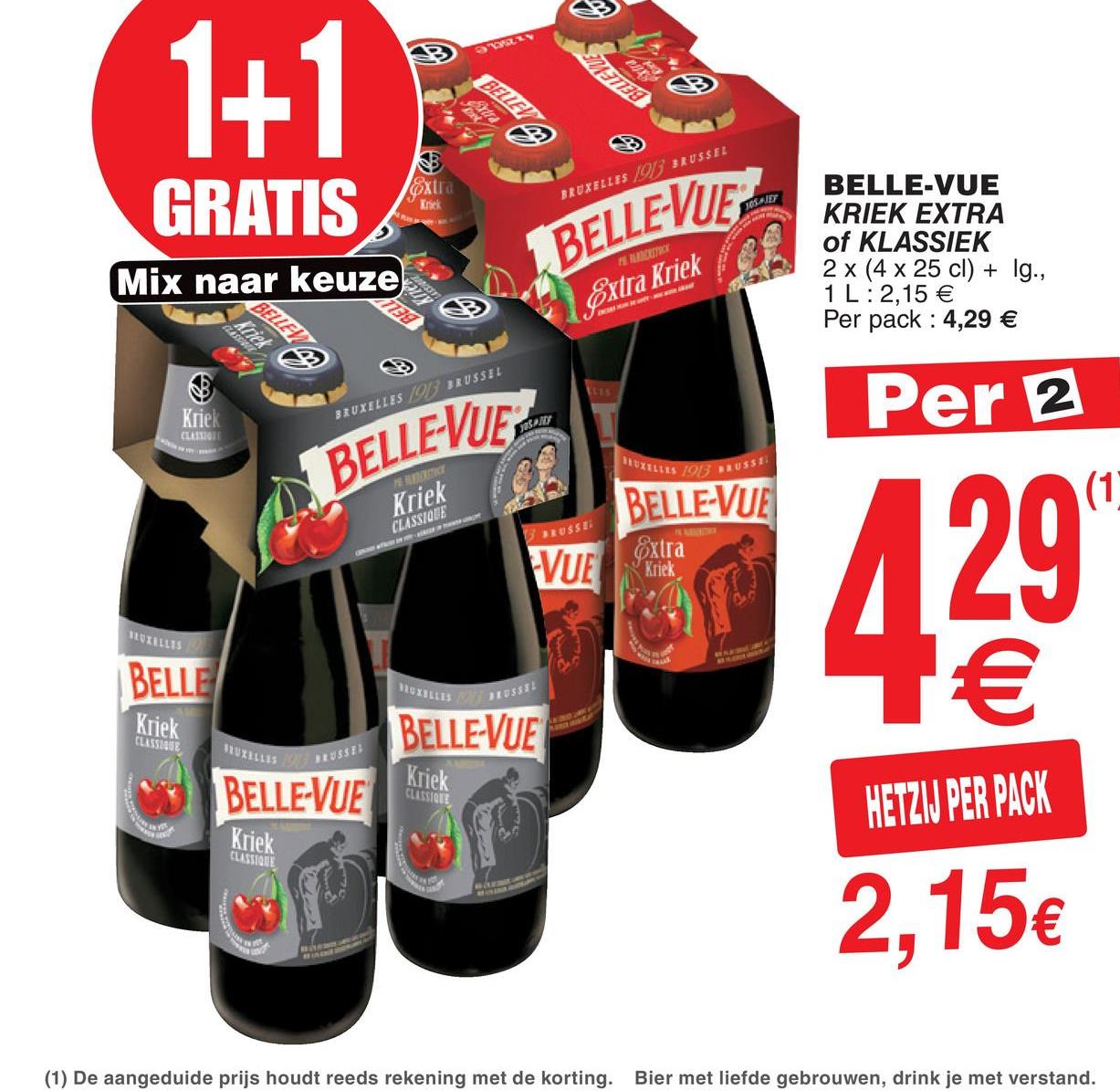 Cora folder van 17/07/2018 tot 23/07/2018 - 1+1
BELLEN
o
BRUXELLES 1013 3RUSSEL
GRATIS
BELLE-VUE
KRIEK EXTRA
of KLASSIEK
2 x (4 x 25 cl) + Ig.,
1 L:2,15 €
Per pack : 4,29 €
NAITRE
BELLEVUES
Extra Kriek
Mix naar keuze
Per 2
Knek
BRUXELLES 03 BRUSSEL
BELLEVUE
0X1111
03 *US
Kriek
CLASSIONE
BELLE-VUE
3 RUSSE
extra
VUE
Kriek
BLUEILLIS
BELLE
XBETUS
Kriek
BELLE-VUE
CLASSEGUE
"X12
055
BELLE-VUE
HETZIJ PER PACK
Kriek
CLASSIDE
2,15€
(1) De aangeduide prijs houdt reeds rekening met de korting. Bier met liefde gebrouwen, drink je met verstand.
